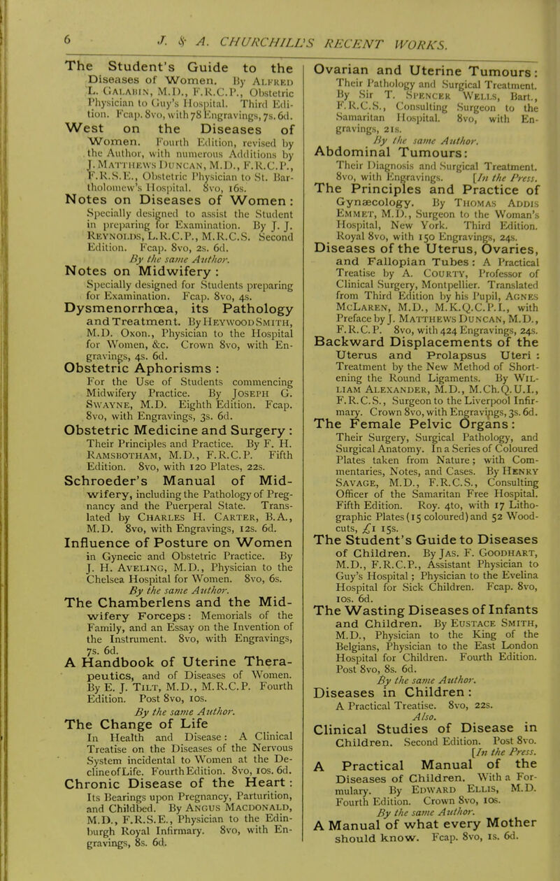 The Student's Guide to the Diseases of Women. IJy Ai.kreo L. ClALAHiN, M.l)., K.K.C.P., Obstetric rhysician to Guy's Hospital. Third Edi- tion. Kcap. 8vo, with 78 Kngravings, 7s. 6d. West on the Diseases of Women. Fourth Edition, revised by the Author, with numerous Additions by J. Matthkws Duncan, M.D., F.R.C.P., F.R..S.E., Oljstetric I'liysician to St. Bar- tholomew's Hospital. 8vo, 16s. Notes on Diseases of Women : Specially designed to a.ssist the Student in preparing for Examination. By J. J. Reynolds, L.R.C.P., M.R.C.S. Second Edition. Fcap. 8vo, 2s. 6d. By the same Author. Notes on Midwifery : Specially designed for .Students preparing for Examination. Fcap. 8vo, 4s. Dysmenorrhoea, its Pathology and Treatment. By HeywoodSmith, M.D. Oxon., Physician to the Hospital for Women, &c. Crown 8vo, with En- gravings, 4s. 6d. Obstetric Aphorisms : For the Use of Students commencing Midwifery Practice. By Joseph G. SwAYNE, M.D. Eighth Edition. Fcap. 8vo, with Engravings, 3s. 6d. Obstetric Medicine and Surgery : Their Principles and Practice. By F. H. Ramsbotham, M.D., F.R.C.P. Fifth Edition. 8vo, with 120 Plates, 22s. Schroeder's Manual of Mid- wifery, including the Pathology of Preg- nancy and the Puerperal State. Trans- lated by Charles H. Carter, B.A., M.D. 8vo, with Engravings, 12s. 6d. Influence of Posture on Women in Gynecic and Obstetric Practice. By J. H. AvELiNG, M.D., Physician to the Chelsea Hospital for Women. 8vo, 6s. By the same Author. The Chamberlens and the Mid- wifery Forceps: Memorials of the Family, and an Essay on the Invention of the Instrument. 8vo, with Engravings, 7$. 6d. A Handbook of Uterine Thera- peutics, and of Diseases of Women. By E. J. Tilt, M.D., M.R.C.P. Fourth Edition. Post 8vo, los. By the sa?>te AiUhor. The Change of Life In Health and Disease: A Clinical Treatise on the Diseases of the Nervous System incidental to Women at the De- clineofLife. Fourth Edition. 8vo, los. 6d. Chronic Disease of the Heart: Its Bearings upon Pregnancy, Parturition, and Childbed. By Angus Macdonald, M.D., F.R.S.E., Physician to the Edin- burgh Royal Infirmary. 8vo, with En- gravings, 8s. 6d. Ovarian and Uterine Tumours: Their Pathology and Surgical Treatment. By .Sir T. Si'encer Wells, Bart., F'.R.C.S., Consulting Surgeon to the Samaritan Ho.spital. 8vo, with En- gravings, 2 IS. By the sauu AtUhor, Abdominal Tumours: Their Diagnosis and Surgical Treatment. 8vo, with Engravings. [/« the Press. The Principles and Practice of Gynaecology. By Thomas Addis Emmet, M.D., Surgeon to the Woman's Hospital, New York. Third Edition. Royal 8vo, with 150 Engravings, 24.S. Diseases of the Uterus, Ovaries, and Fallopian Tubes : A Practical Treatise by A. CoURTY, Professor of Clinical Surgery, Montpellier. Translated from Third Edition by his Pujjil, Agnes McLaren, M.D., M.K.Q.C.P.I., with Preface by J. Matthews Duncan, M.D., F. R. C. P. 8vo, with 424 Engravings, 24s. Backward Displacements of the Uterus and Prolapsus Uteri : Treatment by the New Method of Short- ening the Round Ligaments. By Wil- liam Alexander, M.D., M.Ch.Q.U.I., F. R. C. S., Surgeon to the Liverpool Infir- mary. Crown 8vo, with Engravings, 3s. 6d. The Female Pelvic Organs: Their Surgery, Surgical Pathology, and Surgical Anatomy. In a Series of Coloured Plates taken from Nature; with Com- mentaries, Notes, and Cases. By Henry Savage, M.D., F.R.C.S., Consulting Officer of the Samaritan Free Hospital. Fifth Edition. Roy. 4to, with 17 Litho- graphic Plates (15 coloured) and 52 Wood- cuts, £\ 15s. The Student's Guide to Diseases of Children. By Jas. F. Goodhart, M.D., F.R.C.P., Assistant Physician to Guy's Hospital; Physician to the Evelina Hospital for Sick Children. Fcap. 8vo, ICS. 6d. The Wasting Diseases of Infants and Children. By Eustace Smith, M.D., Physician to the King of the Belgians, Physician to the East London Hospital for Children. Fourth Edition. Post 8vo, 8s. 6d. By the same Atithor. Diseases in Children : A Practical Treatise. 8vo, 22s. Also. Clinical Studies of Disease in Children. Second Edition. Post 8vo. [/;; the Press. A Practical Manual of the Diseases of Children. With a For- mulary. By Edward Ellis, M.D. Fourth Edition. Crown 8vo, los. By the same A j/thor. A Manual of what every Mother should know. Fcap. 8vo, is. 6d.