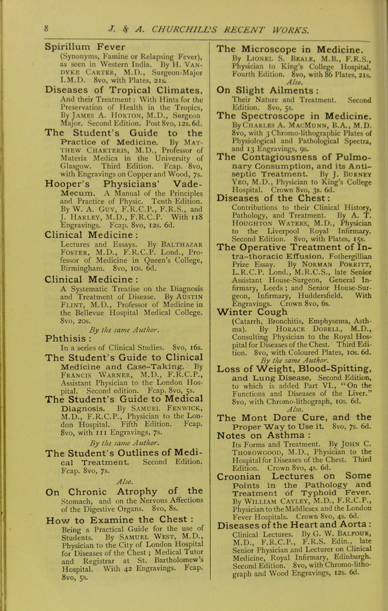 Spirillum Fever (Synonyms, Famine or Relapsing Fever), as seen in Western India. Hy H. Van- dyke Carter, M.I)., Surgeon-Major I.M.D, 8vo, with Plates, 21s. Diseases of Tropical Climates, And their Treatment: With Hints for the Preservation of Health in the Tropics, By James A. IIortOiN, M.D., .Surgeon Major. Second Edition. Post 8vo, 12s. 6d. The Student's Guide to the Practice of Medicine. Hy Mat- thew Charteris, M.D., Professor of Materia Medica in the University of Glasgow. Third Edition. Fcap. 8vo, with Engravings on Copper and Wood, 7s. Hooper's Physicians' Vade- Mecum. A Manual of the Principles and Practice of Physic. Tenth Edition. By W. A. Guy, F.R.C.P., F.R.S., and J. Harley, M.D., F.R.C.P. With 118 Engravings. P'cap. 8vo, 12s. 6d. Clinical Medicine : Lectures and Essays. By Balthazar Foster, M.D., F.R.C.P. Lond., Pro- fessor of Medicine in Queen's College, Birmingham. 8vo, los. 6d. Clinical Medicine : A Systematic Treatise on the Diagnosis and Treatment of Disease. By Austin Flint, M.D., Professor of Medicine in the Bellevue Hospital Medical College. 8vo, 20s. By the same Author. Phthisis : In a series of Clinical Studies. 8vo, i6s. The Student's Guide to Clinical Medicine and Case-Taking. By Francis Warner, M.D., F.R.C.P., Assistant Physician to the London Hos- pital. Second edition. Fcap. 8vo, 5s. The Student's Guide to Medical Diagnosis. By Samuel Fenwick, M.D., F.R.C.P., Physician to the Lon- don Hospital. Fifth Edition. Fcap. 8vo, with III Engravings, 7s. By the same A uthor. The Student's Outlines of Medi- cal Treatment. Second Edition. Fcap. 8vo, 7s. Also. On Chronic Atrophy of the Stomach, and on the Nervous Affections of the Digestive Organs. 8vo, 8s. How to Examine the Chest : Being a Practical Guide for the use of Students. By Samuel West, M.D., Physician to the City of London Hospital for Diseases of the Chest ; Medical Tutor and Registrar at St. Bartholomew's Hospital. With 42 Engravings. Fcap. 8vo, 5s. The Microscope in Medicine. By Lionel S. Beale, M.B., F.R.S., Physician to King's College Hospital. Fourth Edition. 8vo, with 86 Plates, 21s. Also. On Slight Ailments : Their Nature and Treatment. .Second Edition. 8vo, 5s. The Spectroscope in Medicine. By Charles A. MacMunn, B.A., M.D. 8vo, with 3 Chromo-lilhogra])hic Plates of Physiological and Pathological .Spectra, and 13 Engravings, 9s. The Contagiousness of Pulmo- nary Consumption, and its Anti- septic Treatment. By J. Burney Yeo, M.D., Physician to King's College Hospital. Crown 8vo, 3s. 6d. Diseases of the Chest: Contributions to their Clinical History, Pathology, and Treatment. By A. T. Houghton Waters, M.D., Physician to the Liverpool Royal Infirmary. Second Edition. 8vo, with Plates, 15s. The Operative Treatment of In- tra-thoracic Effusion. Fothergillian Prize Essay. By NoRMAN PORRITT, L.R.C.P. Lond., M.R.C.S., late Senior Assistant House-Surgeon, General In- firmary, Leeds ; and Senior House-Sur- geon, Infirmary, Huddersfield. With Engravings. Crown 8vo, 6s. Winter Cough (Catarrh, Bronchitis, Emphysema, Asth- ma). By Horace Dobell, M.D., Consulting Physician to the Royal Hos- pital for Diseases of the Chest. Third Edi- tion. 8vo, with Coloured Plates, los. 6d. By the same Author. Loss of Weight, Blood-Spitting, and Lung Disease. Second Edition, to which is added Part VI., On the Functions and Diseases of the Liver. 8vo, with Chromo-lithograph, ids. 6d. Also. The Mont Dore Cure, and the Proper Way to Use it. 8vo, 7s. 6d. Notes on Asthma : Its Forms and Treatment. By John C. Thorowgood, M.D., Physician to the Hospital for Diseases of the Chest. Third Edition. Crown 8vo, 4s. 6d. Croonian Lectures on Some Points in the Pathology and Treatment of Typhoid Fever. By William Cayley, M.D., F.R.C.P., Physician to the Middlesex and the London Fever Hospitals. Crown 8vo, 4s. 6d. Diseases of the Heart and Aorta : Clinical Lectures. By G. W. Balfour, M.D., F.R.C.P., F.R.S. Edin., late Senior Physician and Lecturer on Clinical Medicine, Royal Infirmary, Edinburgh. Second Edition. 8vo, with Chromo-litho- graph and Wood Engravings, I2s. 6d.