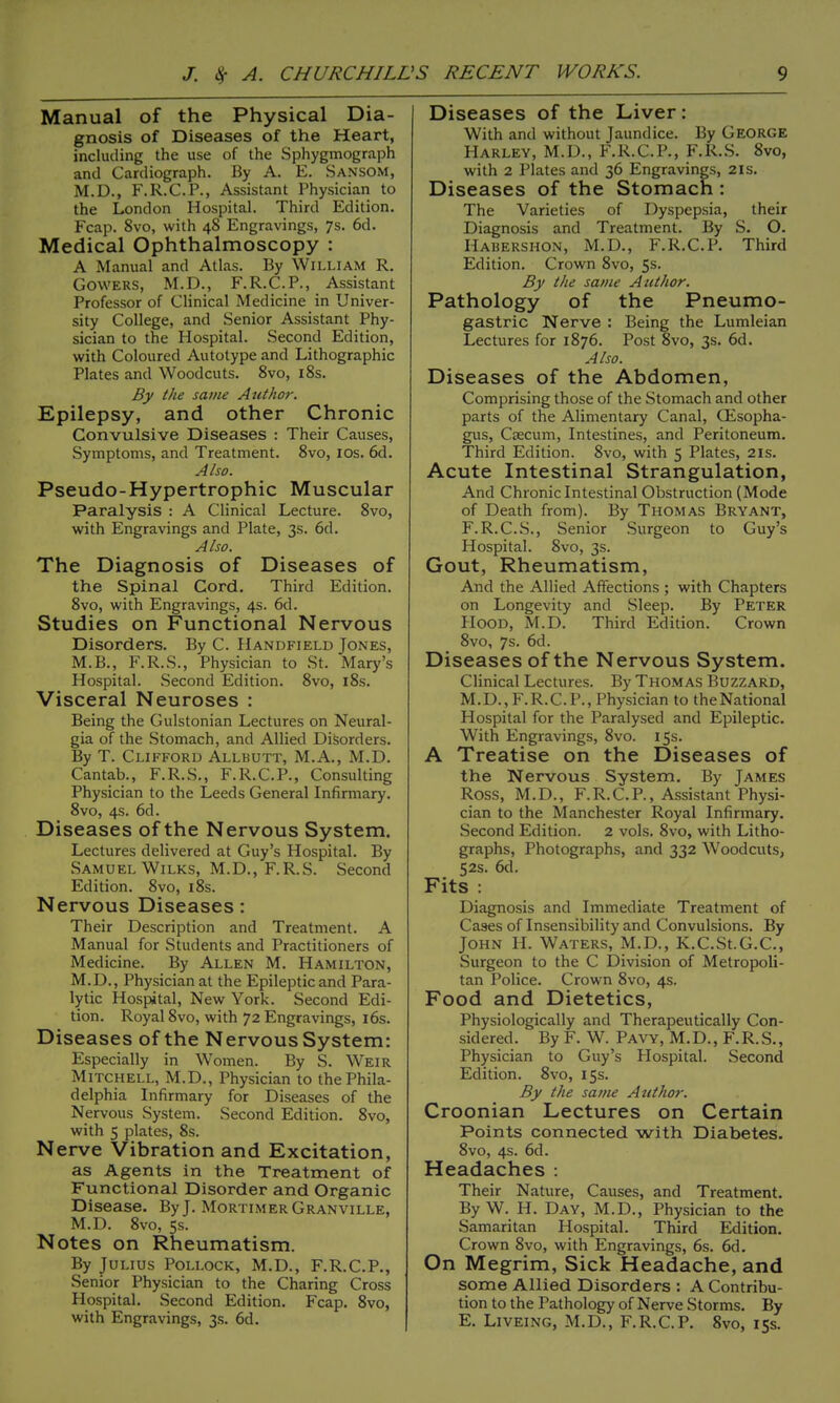 Manual of the Physical Dia- gnosis of Diseases of the Heart, including the use of the Sphygmograph and Cardiograph. By A. E. Sansom, M.D., F.R.C.P., Assistant Physician to the London Hospital. Third Edition. Fcap. 8vo, with 48 Engravings, 7s. 6d. Medical Ophthalmoscopy : A Manual and Atlas. By William R. GOWERS, M.D., F.R.C.P., Assistant Professor of Clinical Medicine in Univer- sity College, and Senior Assistant Phy- sician to the Hospital. Second Edition, with Coloured Autotype and Lithographic Plates and Woodcuts. 8vo, i8s. By the same Author. Epilepsy, and other Chronic Convulsive Diseases : Their Causes, Symptoms, and Treatment. 8vo, los. 6d. Also. Pseudo-Hypertrophic Muscular Paralysis : A Clinical Lecture. 8vo, with Engravings and Plate, 3s. 6d. Also. The Diagnosis of Diseases of the Spinal Cord. Third Edition. 8vo, with Engravings, 4s. 6d. Studies on Functional Nervous Disorders. By C. Handfield Jones, M.B., F.R.S., Physician to St. Mary's Hospital. Second Edition. 8vo, i8s. Visceral Neuroses : Being the Gulstonian Lectures on Neural- gia of the Stomach, and Allied Disorders. By T. Clifford Allbutt, M.A., M.D. Cantab., F.R.S., F.R.C.P., Consulting Physician to the Leeds General Infirmary. 8vo, 4s. 6d. Diseases of the Nervous System. Lectures delivered at Guy's Hospital. By Samuel WiLKS, M.D., F.R.S. Second Edition. 8vo, i8s. Nervous Diseases: Their Description and Treatment. A Manual for Students and Practitioners of Medicine. By Allen M. Hamilton, M.D., Physician at the Epileptic and Para- lytic Hospital, New York. Second Edi- tion. Royal 8vo, with 72 Engravings, l6s. Diseases of the Nervous System: Especially in Women. By S. Weir Mitchell, M.D., Physician to the Phila- delphia Infirmary for Diseases of the Nervous System. Second Edition. 8vo, with 5 plates, 8s. Nerve Vibration and Excitation, as Agents in the Treatnment of Functional Disorder and Organic Disease. By J. Mortimer Granville, M.D. 8vo, 5s. Notes on Rheumatism. By Julius Pollock, M.D., F.R.C.P., Senior Physician to the Charing Cross Hospital. Second Edition. Fcap. 8vo, with Engravings, 3s. 6d. Diseases of the Liver: With and without Jaundice. By George Harley, M.D., F.R.C.P., F.R.S. 8vo, with 2 Plates and 36 Engravings, 21s. Diseases of the Stomach : The Varieties of Dyspepsia, their Diagnosis and Treatment. By S. O. Habershon, M.D., F.R.C.P. Third Edition. Crown 8vo, 5s. By the same Author. Pathology of the Pneumo- gastric Nerve : Being the Lumleian Lectures for 1876. Post 8vo, 3s. 6d. Also. Diseases of the Abdomen, Comprising those of the Stomach and other parts of the Alimentary Canal, Qisopha- gus. Caecum, Intestines, and Peritoneum. Third Edition. 8vo, with 5 Plates, 21s. Acute Intestinal Strangulation, And Chronic Intestinal Obstruction (Mode of Death from). By Thomas Bryant, F.R.C.S., Senior Surgeon to Guy's Hospital. 8vo, 3s. Gout, Rheumatism, And the Allied Affections ; with Chapters on Longevity and Sleep. By Peter Hood, M.D. Third Edition. Crown 8vo, 7s. 6d. Diseases of the Nervous System. Clinical Lectures. By Thomas Buzzard, M.D.,F.R.C.P., Physician to theNational Hospital for the Paralysed and Epileptic. With Engravings, 8vo. 153. A Treatise on the Diseases of the Nervous System. By James Ross, M.D., F.R.C.P., Assistant Physi- cian to the Manchester Royal Infirmary. Second Edition. 2 vols. 8vo, with Litho- graphs, Photographs, and 332 Woodcuts, 52s. 6d. Fits : Diagnosis and Immediate Treatment of Cases of Insensibility and Convulsions. By John II. Waters, M.D., K.C.St.G.C, Surgeon to the C Division of Metropoli- tan Police. Crown 8vo, 4s. Food and Dietetics, Physiologically and Therapeutically Con- sidered. By F. W. Pavy, M.D., F.R.S., Physician to Guy's Hospital. Second Edition. 8vo, 15s. By the same Author. Croonian Lectures on Certain Points connected with Diabetes. 8vo, 4s. 6d. Headaches : Their Nature, Causes, and Treatment. By W. H. Day, M.D., Physician to the Samaritan Hospital. Third Edition. Crown 8vo, with Engravings, 6s. 6d. On Megrim, Sick Headache, and some Allied Disorders : A Contribu- tion to the Pathology of Nerve Storms. By E. Liveing, M.D., F.R.C.P. 8vo, 153.