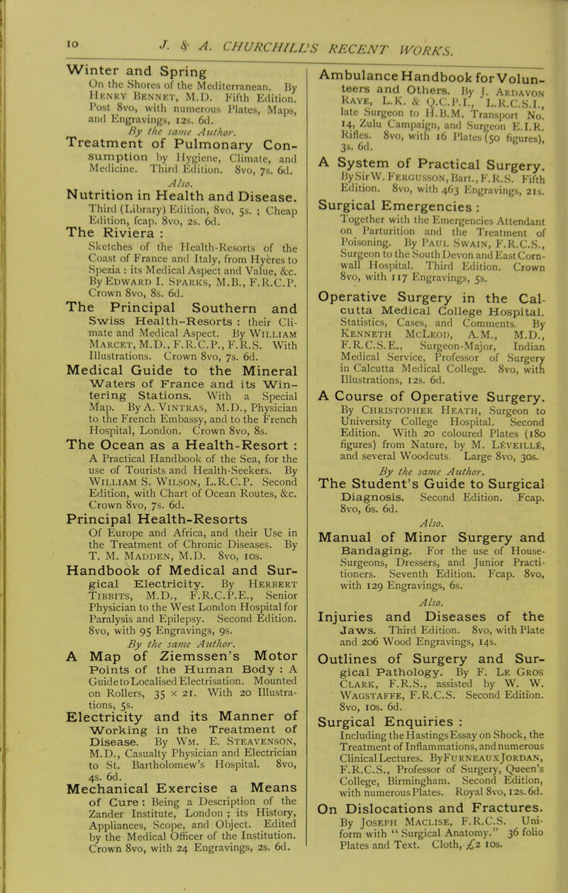 Winter and Spring On the Shores of the Mediterranean. By Henry Kennet, M.D. Fifth Edition. Post 8vo, with numerous Plates, Maps, and Engravings, 12s. 6d. By the same Author. Treatment of Pulmonary Con- sumption l)y Hygiene, Climate, and Medicine. Third Edition. 8vo, 7s. 6d. Also. Nutrition in Health and Disease. Third (Library) Edition, 8vo, 5s. ; Cheap Edition, fcap. 8vo, 2s. 6d. The Riviera : Sketches of the Health-Resorts of the Coast of France and Italy, from Hyeres to Spezia : its Medical Aspect and Value, &c. By Edward I. Si'arks, M.B., F.R.C.P. Crown 8vo, 8s. 6d. The Principal Southern and Swiss Health-Resorts : their Cli- mate and Medical Aspect. By William Marcet, M.D., F.R.C.P., F.R.S. With Illustrations. Crown 8vo, 7s. 6d. Medical Guide to the Mineral Waters of France and its Win- tering Stations. With a Special Map. ByA. ViNTRAS, M.D., Physician to the French Embassy, and to the French Hospital, London. Crown 8vo, 8s. The Ocean as a Health-Resort : A Practical Handbook of the Sea, for the use of Tourists and Health-Seekers. By William S. Wilson, L.R.C.P. Second Edition, with Chart of Ocean Routes, &c. Crown 8vo, 7s. 6d. Principal Health-Resorts Of Europe and Africa, and their Use in the Treatment of Chronic Diseases. By T. M. Madden, M.D. 8vo, los. Handbook of Medical and Sur- gical Electricity. By Herbert TiBBiTS, M.D., F.R.C.P.E., Senior Physician to the West London Hospital for Paralysis and Epilepsy. Second Edition. 8vo, with 95 Engravings, 9s. By the same Author. A Map of Ziemssen's Motor Points of the Human Body : A Guide to Localised Electrisation. Mounted on Rollers, 35 x 21. With 20 Illustra- tions, 5s. Electricity and its Manner of Working in the Treatment of Disease. By Wm. E. Steavenson, M.D., Casualty Physician and Electrician to St. Bartholomew's Hospital. 8vo, 4s. 6d. Mechanical Exercise a Means of Cure : Being a Description of the Zander Institute, London ; its History, Appliances, Scope, and Object. Edited by the Medical Officer of the Institution. Crown 8vo, with 24 Engravings, 2s. 6d. Ambulance Handbook forVolun- teers and Others, liy J. Akdavon Rave, L.K. & g.C.P.I., L.R.C.S.I., late Surgeon to H.B.M. Transport No. 14, Zulu Campaign, and Surgeon E.I.R. Rifles. 8vo, with 16 I'latesKo ficures). 3s. 6d. A System of Practical Surgery. BySirW. Fergusson, liart., F.R.S. Fifth Edition. 8vo, with 463 Engravings, 21s. Surgical Emergencies : Together with the Emergencies Attendant on Parturition and the Treatment of Poisoning. By Paul Swain, F.R.C.S., Surgeon to the South Devon and East Corn- wall Hospital. Third Edition. Crown 8vo, with 117 Engravings, 5s. Operative Surgery in the Cal- cutta Medical College Hospital. Statistics, Cases, and Comments. By Kenneth McLeod, A.M., M.D., F.R.C.S.E., Surgeon-Major, Indian Medical Service, Professor of Surgery in Calcutta Medical College. 8vo, with Illustrations, 12s. 6d. A Course of Operative Surgery. By Christopher Heath, Surgeon to University College Hospital. Second Edition. With 20 coloured Plates (180 figures) from Nature, by M. L^;vEiLLfe, and several Woodcuts. Large 8vo, 30s. By the same Author. The Student's Guide to Surgical Diagnosis. Second Edition. Fcap. 8vo, 6s. 6d. Also. Manual of Minor Surgery and Bandaging. For the use of House- Surgeons, Dressers, and Junior Practi- tioners. Seventh Edition. Fcap. 8vo, with 129 Engravings, 6s. Also. Injuries and Diseases of the Jaws. Third Edition. 8vo, with Plate and 206 Wood Engravings, 14s. Outlines of Surgery and Sur- gical Pathology. By F. Le Gros Clark, F.R.S., assisted by W. W, Wagstaffe, F.R.C.S. Second Edition. 8vo, I OS. 6d. Surgical Enquiries : Including the Hastings Essay on Shock, the Treatment of Inflammations, and numerous ChnicalLectures. ByFuRNEAU.xJordan, F.R.C.S., Professor of Surgery, Queen's College, Birmingham. Second Edition, with numerous Plates. Royal 8vo, 12s. 6d. On Dislocations and Fractures. By Joseph Maclise, F.R.C.S. Uni- form with  Surgical Anatomy. 36 folio Plates and Text. Cloth, ;^2 los.