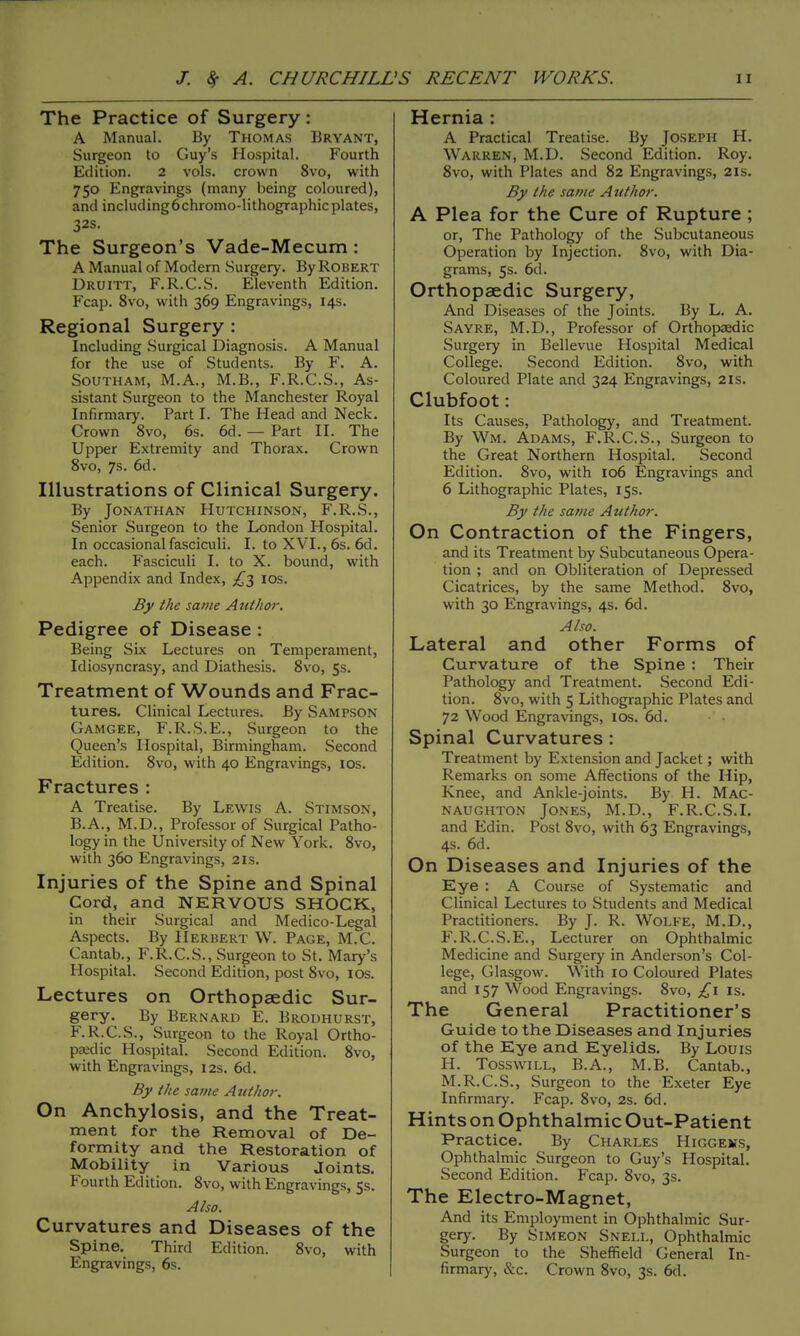 The Practice of Surgery: A Manual. By Thomas Bryant, Surgeon to Guy's Hospital. Fourth Edition. 2 vols, crown 8vo, with 750 Engravings (many being coloured), and including6chromo-lithographic plates, 32s. The Surgeon's Vade-Mecum : A Manual of Modern Surgery. By Robert Druitt, F.R.C.S. Eleventh Edition. Fcap. 8vo, with 369 Engravings, 14s. Regional Surgery : Including .Surgical Diagnosis. A Manual for the use of Students. By F. A. SouTHAM, M.A., M.B., F.R.C.S., As- sistant Surgeon to the Manchester Royal Infirmary. Part I. The Head and Neck. Crown 8vo, 6s. 6d. — Part II. The Upper Extremity and Thorax. Crown 8vo, 7s. 6d. Illustrations of Clinical Surgery. By Jonathan Hutchinson, F.R.S., Senior Surgeon to the London Hospital. In occasional fasciculi. I. to XVI., 6s. 6d. each. Fasciculi I. to X. bound, with Appendix and Index, £2 los. Bjf the same Atithor. Pedigree of Disease : Being Six Lectures on Temperament, Idiosyncrasy, and Diathesis. 8vo, 5s. Treatment of Wounds and Frac- tures. Clinical Lectures. By Sampson Gamgee, F.R.S.E., Surgeon to the Queen's Hospital, Birmingham. Second Edition. 8vo, with 40 Engravings, ids. Fractures : A Treatise. By Lewis A. Stimson, B.A., M.D., Professor of Surgical Patho- logy in the University of New York. 8vo, with 360 Engravings, 21s. Injuries of the Spine and Spinal Cord, and NERVOUS SHOCK, in their Surgical and Medico-Legal Aspects. By Herbert W. Page, M.C. Cantab., F.R.C.S., Surgeon to St. Mary's Hospital. Second Edition, post 8vo, los. Lectures on Orthopaedic Sur- gery. By Bernard E. Brodhurst, F.R.C.S., Surgeon to the Royal Ortho- paedic Hospital. Second Edition. 8vo, with Engravings, 12s. 6d. By the same Author. On Anchylosis, and the Treat- ment for the Removal of De- formity and the Restoration of Mobility in Various Joints. Fourth Edition. 8vo, with Engravings, 5s. Also. Curvatures and Diseases of the Spine. Third Edition. 8vo, with Engravings, 6s. Hernia : A Practical Treatise. By Joseph H. Warren, M.D. Second Edition. Roy. 8vo, with Plates and 82 Engravings, 21s. By the same Author. A Plea for the Cure of Rupture; or, The Pathology of the Subcutaneous Operation by Injection. 8vo, with Dia- grams, 5s. 6d. Orthopaedic Surgery, And Diseases of the Joints. By L. A. Sayre, M.D., Professor of Orthopedic Surgery in Bellevue Hospital Medical College. Second Edition. 8vo, w^ith Coloured Plate and 324 Engravings, 21s. Clubfoot: Its Causes, Pathology, and Treatment. By Wm. Adams, F.R.C.S., Surgeon to the Great Northern Hospital. Second Edition. 8vo, with 106 Engravings and 6 Lithographic Plates, 15s. By the same Atithor. On Contraction of the Fingers, and its Treatment by Subcutaneous Opera- tion ; and on Obliteration of Depressed Cicatrices, by the same Method. 8vo, with 30 Engravings, 4s. 6d. Also. Lateral and other Forms of Curvature of the Spine : Their Pathology and Treatment. Second Edi- tion. 8vo, with 5 Lithographic Plates and 72 Wood Engravings, los. 6d. Spinal Curvatures : Treatment by Extension and Jacket; with Remarks on some Affections of the Hip, Knee, and Ankle-joints. By H. Mac- naughton Jones, M.D., F.R.C.S.I. and Edin. Post 8vo, with 63 Engravings, 4s. 6d. On Diseases and Injuries of the Eye : A Course of Systematic and Clinical Lectures to Students and Medical Practitioners. By J. R. Wolfe, M.D., F.R.C.S.E., Lecturer on Ophthalmic Medicine and Surgery in Anderson's Col- lege, Glasgow. With 10 Coloured Plates and 157 Wood Engravings. 8vo, £1 is. The General Practitioner's Guide to the Diseases and Injuries of the Eye and Eyelids. By Louis H. TosswiLL, B.A., M.B. Cantab., M.R.C.S., Surgeon to the Exeter Eye Infirmary. Fcap. 8vo, 2s. 6d. Hints on Ophthalmic Out-Patient Practice. By Charles Higgems, Ophthalmic Surgeon to Guy's Hospital. Second Edition. Fcap. 8vo, 3s. The Electro-Magnet, And its Employment in Ophthalmic Sur- gery. By Simeon Snell, Ophthalmic Surgeon to the Sheffield General In- firmary, &c. Crown 8vo, 3s. 6d.