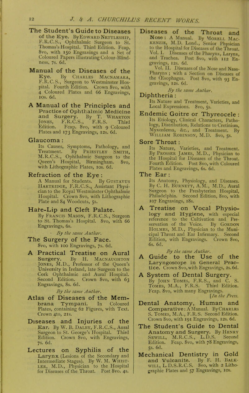 The Student's Guide to Diseases of the Eye. By Edward Nettleship, F.R.C.S., Ophthalmic Surgeon to St. Thomas's Hospital. Third Edition. Fcap. 8vo, with 150 Engravings and a Set of Coloured Papers illustrating Colour-Blind- ness, 7s. 6d. Manual of the Diseases of the Eye. 15y Charles Macnamara, F.R.C.S., Surgeon to Westminster Hos- pital. Fourth Edition. Crown 8vo, with 4 Coloured Plates and 66 Engravings, lOs. 6d. A Manual of the Principles and Practice of Ophthalmic Medicine and Surgery. By T. Wharton Jones, F.R.C.S., F.R.S. Third Edition. Fcap. 8vo, with 9 Coloured Plates and 173 Engravings, 12s. 6d. Glaucoma : Its Causes, Symptoms, Pathology, and Treatment. By Priestley Smith, M.R.C.S., Ophthalmic Surgeon to the Queen's Hospital, Birmingham. 8vo, with Lithographic Plates, ids. 6d. Refraction of the Eye : A Manual for Students. By GUSTAVUS Hartridge, F.R.C.S., Assistant Physi- cian to the Royal Westminster Ophthalmic Hospital. Crown 8vo, with Lithographic Plate and 84 Woodcuts, 5s. Hai-e-Lip and Cleft Palate. By Francis Mason, F.R.C.S., Surgeon to St. Thomas's Hospital. 8vo, with 66 Engravings, 6s. ■ By the same A uthor. The Surgery of the Face. 8vo, with 100 Engravings, 7s. 6d. A Practical Treatise on Aural Surgery. By H. Macnaughton Jones, M.D., Professor of the Queen's University in Ireland, late Surgeon to the Cork Ophthalmic and Aural Hospital. Second Edition. Crown 8vo, with 63 Engravings, 8s. 6d. By the same Author. Atlas of Diseases of the Mem- brana Tympani. In Coloured Plates, containing 62 Figures, with Text. Crown 4to, 21s. Diseases and Injuries of the Ear. By W. B. Dalby, F.R.C.S., Aural Surgeon to St. George's Hospital. Third Edition. Crown 8vo, with Engravings, 7s. 6d. Lectures on Syphilis of the Larynx (Lesions of the Secondary and Intermediate Stages). By W. M. Whist- ler, M.D., Physician to the Hospital for Diseases of the Throat. Post 8vo. 4s. Diseases of the Throat and Nose : A Manual. By Mokell Mac- kenzie, M.D. Lond., Senior Physician to the Hospital for Diseases of the Throat. Vol. I. Diseases of the I'harynx, Larynx, and Trachea. Post 8vo, with 112 En- gravings, I2S. 6d. Vol. II. Diseases of the Nose and Naso- Pharynx ; with a Section on Diseases of the (Esophagus. Post 8vo, with 93 En- gravings, I2s. 6d. By the same Author. Diphtheria : Its Nature and Treatment, Varieties, and Local Expressions. 8vo, 5s. Endemic Goitre or Thyreocele : Its Etiology, Clinical Characters, Patho- logy, Distribution, Relations to Cretinism, Myxoedema, &c., and Treatment. By William Robinson, M.D. 8vo, 5s. Sore Throat: Its Nature, Varieties, and Treatment. By Prosser James, M.D., Physician to the Hospital for Diseases of the Throat. Fourth Edition. Post 8vo, with Coloured Plates and Engravings, 6s. 6d. The Ear: Its Anatomy, Physiology, and Diseases. By C. H. Burnett, A.M., M.D., Aural Surgeon to the Presbyterian Hospital, Philadelphia. Second Edition, 8vo, with 107 Engravings, i8s. A Treatise on Vocal Physio- logy and Hygiene, with especial reference to the Cultivation and Pre- servation of the Voice. By Gordon Holmes, M.D., Physician to the Muni- cipal Throat and Ear Infirmary. Second Edition, with Engravings. Crown 8vo, 6s. 6d. By the same Author. A Guide to the Use of the Laryngoscope in General Prac- tice. Crown 8vo, with Engravings, 2s. 6d. A System of Dental Surgery. By John Tomes, F.R.S., and C. S. Tomes, M.A., F.R.S. Third Edition. Fcap. 8vo, with many Engravings. [In the Press. Dental Anatomy, Human and Comparative: A Manual. By Charles S. Tomes, M.A., F.R.S. Second Edition. Crown 8vo, with 191 Engravings, 12s. 6d. The Student's Guide to Dental Anatomy and Surgery. By Henry Sewill, M.R.C.S., L.D.S. Second Edition. Fcap. 8vo, with 78 Engravings, 5s. 6d. Mechanical Dentistry in Gold and Vulcanite. By F. H. Balk- will, L.D.S.R.C.S. 8vo, with 2 Litho- graphic Plates and 57 Engravings, IDs.