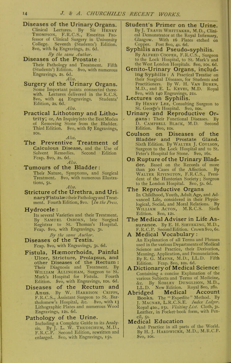 Diseases of the Urinary Organs. Clinical Lectures. By Sir Henry Thomi'SON, F.R.C.S., Emeritus Pro- fessor of Clinical Surgery in University College. Seventh (Students') Edition. 8vo, with 84 Engravings, 2s. 6d. By the same Author. Diseases of the Prostate : Their Pathology and Treatment. Fifth (Students') Edition. Svo, with numerous Engravings, 2s. 6d. Also. Surgery of the Urinary Organs. Some Important points connected there- with. Lectures delivered in the R.C.S. Svo, with 44 Engravings. Students' Edition, 2s. 6tl. Also. Practical Lithotomy and Litho- trity, or, An Inquiryinto the BestModes of Removing Stone from the Bladder. Third Edition. Svo, with S7 Engravings, I OS. Also. The Preventive Treatment of Calculous Disease, and the Use of Solvent Remedies. Second Edition Fcap. Svo, 2s. 6d. Also. Tumours of the Bladder: Their Nature, Symptoms, and Surgical Treatment. Svo, with numerous Illustra- tions, 5s. Also. Stricture of the Urethra, and Uri- naryFistulae: their Pathology and Treat- ment. Fourth Edition, Svo. [In the Press. Hydrocele : Its several Varieties and their Treatment. By Samuel Osborn, late Surgical Registrar to St. Thomas's Hospital. Fcap. Svo, with Engravings, 3s. By the same Author. Diseases of the Testis. Fcap. Svo, with Engravings, 3s. 6d. Fistula, Haemorrhoids, Painful Ulcer, Stricture, Prolapsus, and other Diseases of the Rectum : Their Diagnosis and Treatment. By William Allingham, Surgeon to St. Mark's Hospital for Fistula. Fourth Edition. Svo, with Engravings, los. 6d. Diseases of the Rectum and Anus. By W. Harrison Cripps, F.R.C.S., Assistant Surgeon to St. Bar- tholomew's Hospital, &c. Svo, with 13 Lithographic Plates and numerous Wood Engravings, 12s. 6d. Pathology of the Urine. Including a Complete Guide to its Analy- sis. By J. L. W. Thudichum, M.D., F.R.C.P. Second Edition, rewritten and enlarged. Svo, with Engravings, 153. Student's Primer on the Urine. By J. Tkavis VVumtakek, M.IX, Clini- cal Demonstrator at the Royal Infirmary, Glasgow. With 16 Plates etched on Cojjper. Post Svo, 4s. 6d. Syphilis and Pseudo-syphilis. By Alfred Coopek, F.R.C.S., Surgeon to the Lock Hospital, to St. Mark's and the West London Hos])itals. Svo, los. 6(1. Genito-Urinary Organs, includ- ing Syphilis : A Practical Treatise on their Surgical Diseases, for Students and Practitioners. By W. H. Van Buren, M.D., and E. L. Keyes, M.D. Royal Svo, with 140 Engravings, 21s. Lectures on Syphilis. By Henry Lee, Consulting .Surgeon to St. George's Hospital. Svo, los. Urinary and Reproductive Or- gans : Their Functional Diseases. By D. Campbell Black, M.D. Second Edition. Svo, los. Coulson on Diseases of the Bladder and Prostate Gland. Sixth Edition. By Walter J. Coulson, Surgeon to the Lock Hospital and to St. Peter's Hospital for Stone. Svo, i6s. On Rupture of the Urinary Blad- der. Based on the Records of more than 300 Cases of the Affection. By Walter Rivington, F.R.C.S., Presi- dent of the Hunterian Society; Surgeon to the London Hospital. Svo, 5s. 6d. The Reproductive Organs In Childhood, Youth, Adult Age, and Ad- vanced Life, considered in their Physio- logical, Social, and Moral Relations. By William Acton, M. R.C.S. Sixth Edition. Svo, 12s. The Medical Adviser in Life As- surance. By E. H. Sieveking, M.D., F.R.C.P. Second Edition. Crown Svo, 6s. A Medical Vocabulary : An Explanation of all Terms and Phrases used in the various Departments of Medical Science and Practice, their Derivation, Meaning, Application, and Pronunciation. By R. G. Mayne, M.D., LL.D. Fifth Edition, Fcap. Svo, los. 6d. A Dictionary of Medical Science: Containing a concise Explanation of the various Subjects and Terms of Medicine, &c. By Robley Dunglison, M.D., LL.D. New Edition. Royal Svo, 28s. Abridged Medical Account Books. The  Expedite  Method. By J. Macnab, L.R.C.S.E. hulex Ledger. Royal 4to., 15s. Visiting List. Cloth, 3s. Leather, in Pocket-book form, with Pen- cil, Ss. Medical Education And Practice in all parts of the World. By H. J. Hardwicke, M.D., M.R.C.P. Svo, I OS.