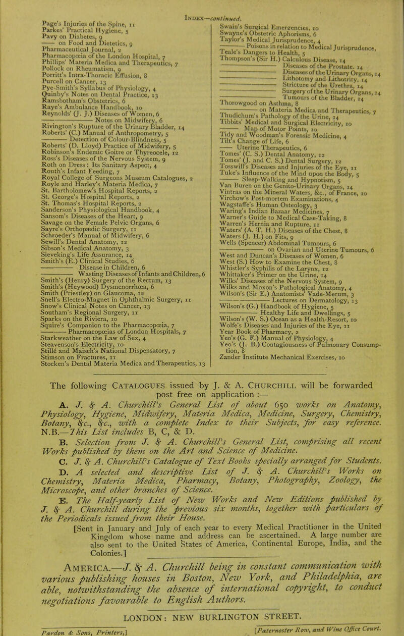 Parkes' Practical Hygiene, 5 Pavy on Diabetes, 9 on Food and Dietetics, 9 Pharmaceutical Journal, 2 Pharinacopoiia of the London Hospital, 7 Phillips' Materia Medica and Therapeutics, 7 Pollock on Rheumatism, 9 Porritt's Intra-'l'horacic Lffusion, 8 Purcell on Cancer, 13 Pye-Smith's Syllabus of Physiology, 4 Quinby's Notes on Dental Practice, 13 Ramsbotham's Obstetrics, 6 Raye's Ambulance Handbook, 10 Reynolds' (J. J.) Diseases of Women, 6 —— Notes on Midwifery, 6 Rivington's Rupture of the Urinary Bladder, 14 Roberts' (C.) Manual of Anthropometry, 5 Detection of Colour-Blindness, 5 Roberts' ^D. Lloyd) Practice of Midwifery, 5 Robinson s Endemic Goitre or Thyreocele, la Ross's Diseases of the Nervous System, 9 Roth on Dress : Its Sanitary Aspect, 4 Routh's Infant Feeding, 7 Royal College of Surgeons Museum Catalogues, 2 Royle and Harley's Materia Medica, 7 St. Bartholomew's Hospital Reports, 2 St. George's Hospital Reports, 2 St. Thomas's Hospital Reports, 2 Sanderson's Physiological Handbook, 4 Sansom's Diseases of the Heart, 9 Savage on the Female Pelvic Organs, 6 Sayre's Orthopaedic Surgerj', 11 Schroeder's Manual of Midwifery, 6 Sewill's Dental Anatomy, 12 Sibson's Medical Anatomy, 3 Sieveking's Life Assurance, 14 Smith's (E.) Clinical Studies, 5 Disease in Children, 6 Wasting Diseasesof Infants andChildren,6 Smith's (Henry) Surgery of the Rectum, 13 Smith's (Heywood) Dysmenorrhoea, 6 Smith (Priestley) on Glaucoma, 12 Snell's Electro-Magnet in Ophthalmic Surgery, ii Snow's Clinical Notes on Cancer, 13 Southam's Regional Surgery, 11 Sparks on the Riviera, 10 Squire's Companion to the Pharmacopoeia, 7 Pharmacopoeias of London Hospitals, 7 Starkweather on the Law of Sex, 4 Steavenson's Electricity, 10 StilM and Maisch's National Dispensatory, 7 Stimson on Fractures, 11 Stocken's Dental Materia Medica and Therapeutics, 13 ItiDKX—continueti. Swain's Surgical Emereencies, 10 Swavne's Obstetric Ajihorisms, 6 Taylor's Medical Jurisprudence, 4 ——— Poisons in relation to Medical Jurisprudence. 1 eale s Dangers to Health, 5 Thompson's (Sir H.) Calculous Disease, 14 ■ ■ Diseases of the Prostate. 14 — Diseases of the Urinary Organs, 14 Lithotomy and Lithotrity, 14 Stricture of the Urethra, 14 Surgery of the Urinary Organs, 14 ——— Tumours of the Bladder, 14 1 horowgood on Asthma, 8 — • on Materia Medica and Therapeutics, 7 Thudichum's Pathology of the Urine, 14 Tibbits' Medical and Surgical Electricity, 10 Map of Motor Points, 10 Tidy and Woodman's P'orensic Medicine, 4 Till s Change of Life, 6 —— Uterine Therapeutics, 6 Tomes' (C S.) Dental Anatomy, 12 'lomes' (J. and C. S.) Dental Surgery, 12 losswill's Diseases and Injuries of the ISye, ix Tuke's Influence of the Mmd upon the Body, 5 Sleep-Walking and Hypnotism, 5 Van Buren on the Genito-Urinary Organs, 14 Vintras on the Mineral Waters, &c., of France, 10 Virchow's Post-mortem Examinations, 4 Wagstaffe's Human Osteology, 3 Waring's Indian Bazaar Medicines, 7 Warner s Guide to Medical Case-Taking, 8 Warren's Hernia and Rupture, 11 Waters' (A. T. H.) Diseases of the Chest, 8 Waters (J. H.) on Fits, 9 Wells (Spencer) Abdominal Tumours, 6 on Ovarian and Uterine Tumours, 6 West and Duncan's Diseases of Women, 6 West (S.) How to Examine the Chest, 8 Whistler's Syphilis of the Larynx, 12 Whittaker's Primer on the Urine, 14 Wilks' Diseases of the Nervous System, 9 Wilks and Moxon's Pathological Anatomy, 4 Wilson's (Sir E.) Anatomists' Vade-Mecum, 3 Lectures on Dermatology, 13 Wilson's (G.) Handbook of Hygiene, 5 Healthy Life and Dwellings, 5 Wilson's (W. S.) Ocean as a Health-Resort, 10 Wolfe's Diseases and Injuries of the Eye, 11 Year Book of Pharmacy, 2 Yeo's (G. F.) Manual of Physiology, 4 Yeo's Q. B.) Contagiousness of Pulmonary Consump- tion, 8 Zander Institute Mechanical Exercises, 10 The following Catalogues issued by J. & A. Churchill will be forwarded post free on application :— A. J. ^ A. ChurcJiilVs General List of about 650 works on Anatomy^ Physiology^ Hygiene, Midwifery, Materia Medica, Medicijie, Surgery, Chemistry, Botany, %c., %•€., with a complete Index to their Subjects, for easy reference. N.B.—This List includes B, C, & D. B. Selection fro?tt J. 8f A. ChurchilVs General List, co?nprising all recent Works published by the7n on the Art and Science of Medicine. C. J. 4' A. ChurchilPs Catalogue of Text Books specially arraftged for Students. D. A selected and descriptive List of J. 8f A. ChurchilPs Works on Chemistry, Materia Medica, Pharmacy, Botany, Photography, Zoology, the Microscope, and other bra?iches of Science. E. The Half-yearly List of New Works and New Editions publisJu:d by J. ^ A. Churchill during tJie previous six mo7iths, together with particulars of the Periodicals issued from their House. [Sent in January and July of each year to every Medical Practitioner in the United Kingdom whose name and address can be ascertained. A large number are also sent to the United States of America, Continental Europe, India, and the Colonies.] America.—^ A. Churchill being in consta7it comnmnicatiofi with various publishing houses in Boston, New York, and Philadelphia, are able, notwithstanding the absence of international copyright, to conduct negotiations favourable to English Authors. LONDON: NEW BURLINGTON STREET. Pardon <fc Sons. Printers,] [Paternoster Row, and If^ine Office Court.