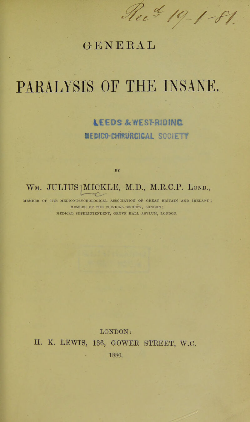 PARALYSIS OF THE INSANE. LEEDS AWEST-RIDINC MEDICO-CMIKURCICAL SOCIETY BY Wm. JULIUS I MICKLE, M.D., M.E.C.P. Lond., MEMBER OF THE MEDICO-PSYOnOLOGICAL ASSOCIATION OF GKEAT BRITAIN AND IRELAND ; MEMBER OF THE CLINICAL SOCIETY, LONDON ; MEDICAL SUPERINTENDENT, GROVE HALL ASYLUM, LONDON. LONDON: H. K. LEWIS, 136, GOWER STREET, W.C. 1880.