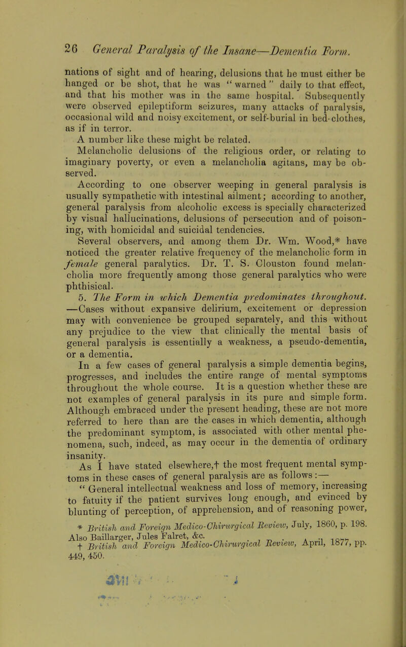 nations of sight and of hearing, delusions that he must either be hanged or be shot, that he was  warned  daily to that effect, and that his mother was in the same hospital. Subsequently were observed epileptiform seizures, many attacks of paralysis, occasional wild and noisy excitement, or self-burial in bed-clothes, as if in terror. A number like these might be related. Melancholic delusions of the religious order, or relating to imaginary poverty, or even a melancholia agitans, may be ob- served. According to one observer weeping in general paralysis is usually sympathetic with intestinal ailment; according to another, general paralysis from alcoholic excess is specially characterized by visual hallucinations, delusions of persecution and of poison- ing, with homicidal and suicidal tendencies. Several observers, and among them Dr. Wm. Wood,* have noticed the greater relative frequency of the melancholic form in female general paralytics. Dr. T. S. Clouston found melan- cholia more frequently among those general paralytics who were phthisical. 5. The Form in which Dementia predominates throughout. —Cases without expansive dehrium, excitement or depression may with convenience be grouped separately, and this without any prejudice to the view that clinically the mental basis of general paralysis is essentially a weakness, a pseudo-dementia, or a dementia. In a few cases of general paralysis a simple dementia begins, progresses, and includes the entire range of mental symptoms throughout the whole course. It is a question whether these are not examples of general paralysis in its pure and simple form. Although embraced under the present heading, these are not more referred to here than are the cases in which dementia, although the predominant symptom, is associated with other mental phe- nomena, such, indeed, as may occur in the dementia of ordinary insanity. As I have stated elsewhere,t the most frequent mental symp- toms in these cases of general paralysis are as follows :—  General intellectual weakness and loss of memory, increasing to fatuity if the patient survives long enough, and evinced by blunting of perception, of apprehension, and of reasoning power, * British and Foreign Medico-Ghirurgical Review, July, 1860, p. 198. Also Baillarger, Jules Falret, &c. . , „ . * -i i q>7'7 t British and Foreign Medico-Ghirurgical Eeview, April, pp. 449, 450. - ^ ■* i