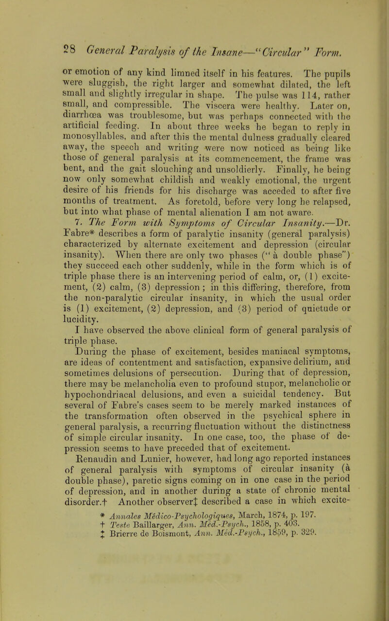 or emotion of any kind limned itself in his features. The pupils were sluggish, the right larger and somewhat dilated, the left small and slightly irregular in shape. The pulse was 114, rather small, and compressible. The viscera were healthy. Later on, diarrhoea was troublesome, but was perhaps connected with the artificial feeding. In about three weeks he began to reply in monosyllables, and after this the mental dulness gradually cleared away, the speech and writing were now noticed as being like those of general paralysis at its commencement, the frame was bent, and the gait slouching and unsoldierly. Finally, he being now only somewhat childish and weakly emotional, the urgent desire of his friends for his discharge was acceded to after five months of treatment. As foretold, before very long he relapsed, but into what phase of mental alienation I am not aware. 7. The Form with Symptoms of Circular Insanity.—Dr. Fabre* describes a form of paralytic insanity (general paralysis) characterized by alternate excitement and depression (circular insanity). When there are only two phases (a double phase) they succeed each other suddenly, while in the form which is of triple phase there is an intervening period of calm, or, (1) excite- ment, (2) calm, (3) depression ; in this differing, therefore, from the non-paralytic circular insanity, in which the usual order is (1) excitement, (2) depression, and (3) period of quietude or lucidity. I have observed the above clinical form of general paralysis of triple phase. During the phase of excitement, besides maniacal symptoms, are ideas of contentment and satisfaction, expansive dehrium, and sometimes delusions of persecution. During that of depression, there may be melancholia even to profound stupor, melancholic or hypochondriacal delusions, and even a suicidal tendency. But several of Fabre's cases seem to be merely marked instances of the transformation often observed in the psychical sphere in general paralysis, a recurring fluctuation without the distinctness of simple circular insanity. In one case, too, the phase of de- pression seems to have preceded that of excitement. Eenaudin and Lunier, however, had long ago reported instances of general paralysis with symptoms of circular insanity (a double phase), paretic signs coming on in one case in the period of depression, and in another during a state of chronic mental disorder.t Another observer^ described a case in which excite- * Annales Medico-Psycliologiques, March, 1874, p. 197. t Teste Baillarger, Ann. Med.-Psych., 1858, p. 403. X Brierre de Boisraont, Ann. Med.-Psych., 1859, p. 329. I-