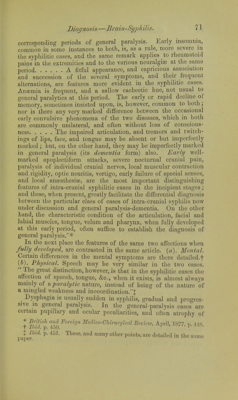 Diagn osis —Brain-St/jjh His. corresponding periods of general paralysis. Early insomnia, common in some instances to both, is, as a rule, more severe in the syphilitic cases, and the same remark applies to rheumatoid pains in the extremities and to the various neuralgias at the same period A fitful appearance, and capricious association and succession of the several symptoms, and their frequent alternations, are features more evident in the syphilitic cases. Ansemia is frequent, and a sallow cachectic hue, not usual to general paralytics at this period. The early or rapid decline of memory, sometimes insisted upon, is, however, common to both; nor is there any very marked difference between the occasional early convulsive phenomena of the two diseases, which in both are commonly unilateral, and often without loss of conscious- ness The impaired articulation, and tremors and twitch- ings of lips, face, and tongue may be absent or but imperfectly marked ; but, on the other hand, they may be imperfectly marked in general paralysis (its dementia form) also. Early well- marked apoplectiform attacks, severe nocturnal cranial pain, paralysis of individual cranial nerves, local muscular contraction and rigidity, optic neuritis, vertigo, early failure of special senses, and local ansesthesiee, are the most important distinguishing features of intra-cranial syphilitic cases in the incipient stages; and these, when present, greatly facilitate the differential diagnosis between the particular class of cases of intra-cranial syphilis now under discussion and general paralysis-dementia. On the other hand, the characteristic condition of the articulation, facial and labial muscles, tongue, velum and pharynx, when fully developed at this early period, often suffice to establish the diagnosis of general paralysis.* In the next place the features of the same two affections when fully developed, are contrasted in the same article, {a). Mental. Certain differences in the mental symptoms are there detailed.f (i). Physical. Speech may be very similar in the two cases.  The great distinction, however, is that in the syphilitic cases the affection of speech, tongue, &c., when it exists, is almost always mainly of ^paralytic nature, instead of being of the nature of a mingled weakness and incoordination.:}: Dysphagia is usually sudden in syphilis, gradual and progres- sive m general paralysis. In the general-paralysis cases are certain pupillary and ocular peculiarities, and often atrophy of * Britiiili and Foreign Medico-GMnirgical Review, April, 1877 id 418 t Ibid. p. 4-50. ' ' 1 • • : Ibid. p. 45]. These, and many other points, are detailed in the same