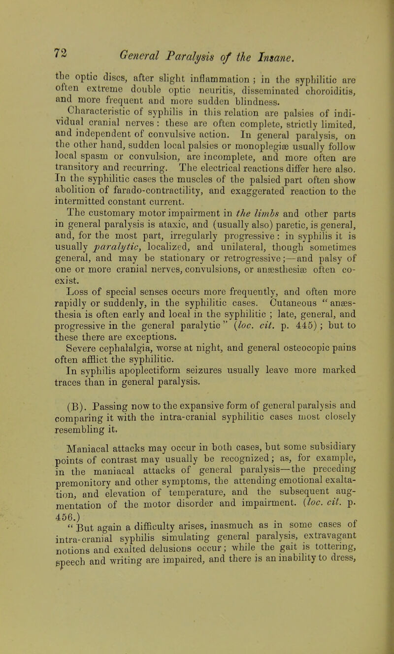 the optic discs, after slight inflammation ; in the syphilitic are often extreme double optic neuritis, disseminated choroiditis, and more frequent and more sudden blindness. ^ Characteristic of syphilis in this relation are palsies of indi- vidual cranial nerves : these are often complete, strictly limited, and independent of convulsive action. In general paralysis, on the other hand, sudden local palsies or monoplegite usually follow local spasm or convulsion, are incomplete, and more often are transitory and recurring. The electrical reactions differ here also. In the syphilitic cases the muscles of the palsied part often show abolition of farado-contractility, and exaggerated reaction to the intermitted constant current. The customary motor impairment in the limhs and other parts in general paralysis is ataxic, and (usually also) paretic, is general, and, for the most part, irregularly progressive: in syphilis it is usually paralytic, localized, and unilateral, though sometimes general, and may be stationary or retrogressive;—and palsy of one or more cranial nerves, convulsions, or ansesthesise often co- exist. Loss of special senses occurs more frequently, and often more rapidly or suddenly, in the syphilitic cases. Cutaneous  anaes- thesia is often early and local in the syphilitic ; late, general, and progressive in the general paralytic  {loc. cit. p. 445) ; but to these there are exceptions. Severe cephalalgia, worse at night, and general osteocopic pains often afflict the syphilitic. In syphilis apoplectiform seizures usually leave more marked traces than in general paralysis. (B). Passing now to the expansive form of general paralysis and comparing it with the intra-cranial syphihtic cases most closely resembling it. Maniacal attacks may occur in both cases, but some subsidiary points of contrast may usually be recognized; as, for example, in the maniacal attacks of general paralysis—the preceding premonitory and other symptoms, the attending emotional exalta- tion, and elevation of temperature, and the subsequent aug- mentation of the motor disorder and impairment, {loc. cit. p. 456.) .... n  But again a difficulty arises, inasmuch as in some cases ol intra-cranial syphilis simulating general paralysis, extravagant notions and exalted delusions occur; while the gait is tottering, ppeech and writing are impaired, and there is aninabihtyto dress.
