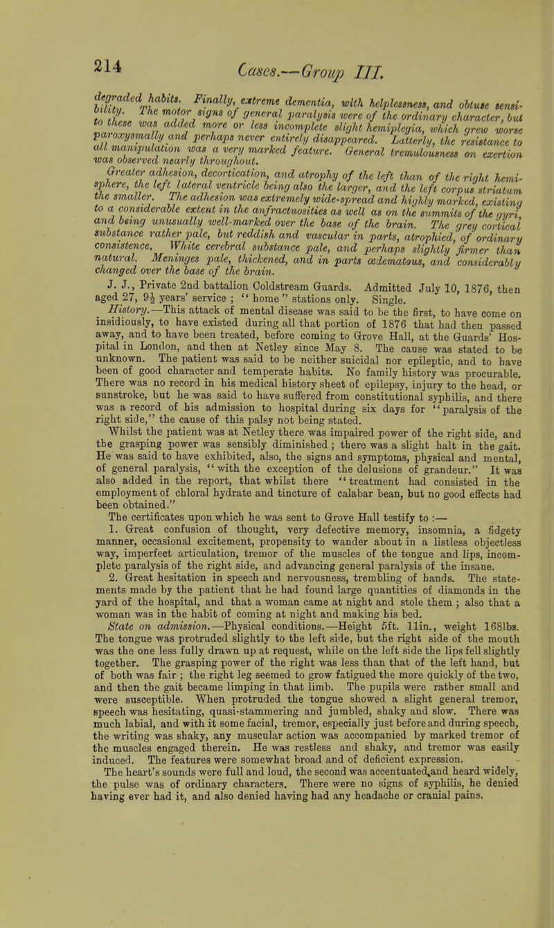 UUtf^^J}''^'^': i='i«a«y c^irme dementia, with helplessness, and obtuse tensi- tTft, '^<>formgns of general paralysis 'were of the ordiyiary character, but to these was add.ed more or less incomplete slight hemiplegia, which grew worse pa oxysmally and perhaps never entirely disappeared. Latterly, the resistance to all manipulation was a very marked featwre. General tremulousness on exertion was observed nearly throughout. Oreater adhesion, decortication, and atrophy of the left tlvan of the right hemi- sphere, the left lateral ventricle being also the larger, and the left corpus striatum the smaller. The adhesion was extremely wide-spread and highly marked, existina to a considerable extent in the anfractuosities as well as on the summits of the c/yri and being unusually loell-marked over the base of the brain. Tlie grey cortical substance rather pale, but reddish and vascular in pa/rts, atrophied, of ordinary consistence. White cerebral substance pale, and perhaps slightly firmer tlian natural. Meninges pale, thickened, and in parts edematous, and considerably changed over the base of the brain. J. J., Private 2ad battalion Coldstream Guards. Admitted July 10, 1876, then aged 27, 9^ years' service ;  home  stations only. Single. History.—Hhia attack of mental disease was said to be the first, to have come on insidiously, to have existed during all that portion of 1876 that had then passed away, and to have been treated, before coming to Grove Hall, at the Guards' Hos- pital in London, and then at Netley since May 8. The cause was stated to be unknown. The patient was said to be neither suicidal nor epileptic, and to have been of good character and temperate habits. No family history was procurable. There was no record in his medical history sheet of epilepsy, injury to the head, or sunstroke, but he was said to have suffered from constitutional syphilis, and there was a record of his admission to hospital during six days for paralysis of the right side, the cause of this palsy not being stated. Whilst the patient was at Netley there was impaired power of the right side, and the grasping power was sensibly diminished; there was a slight halt in the gait. He was said to have exhibited, also, the signs and symptoms, physical and mental, of general paralysis, with the exception of the delusions of grandeur. It was also added in the report, that whilst there  treatment had consisted in the employment of chloral hydrate and tincture of calabar bean, but no good effects had been obtained. The certificates upon which he was sent to Grove Hall testify to :— 1. Great confusion of thought, very defective memory, insomnia, a fidgety manner, occasional excitement, propensity to wander about in a listless objectless way, imperfect articulation, tremor of the muscles of the tongue and lips, incom- plete paralysis of the right side, and advancing general paralysis of the insane. 2, Great hesitation in speech and nervousness, trembling of hands. The state- ments made by the patient that he had found large quantities of diamonds in the yard of the hospital, and that a woman came at night and stole them ; also that a woman was in the habit of coming at night and making his bed. State on admission.—Physical conditions.—Height 5ft. llin., weight 1681bs. The tongue was protruded slightly to the left side, but the right side of the mouth was the one less fully drawn up at request, while on the left side the lips fell slightly together. The grasping power of the right was less than that of the left hand, but of both was fair ; the right leg seemed to grow fatigued the more quickly of the two, and then the gait became limping in that limb. The pupils were rather small and were susceptible. When protruded the tongue showed a slight general tremor, speech was hesitating, quasi-stammering and jumbled, shaky and slow. There was much labial, and with it some facial, tremor, especially just before and during speech, the writing was shaky, any muscular action was accompanied by marked tremor of the muscles engaged therein. He was restless and shaky, and tremor was easily induced. The features were somewhat broad and of deficient expression. The heart's sounds were full and loud, the second was accentuated^and heard widely, the pulse was of ordinary characters. There were no signs of syphilis, he denied having ever had it, and also denied having had any headache or cranial pains.