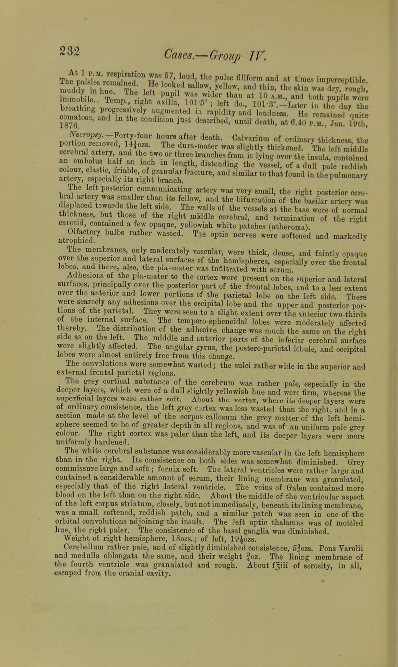 Tht pLk^remSf Tifi ^TS^'' ''Ir '^'^f™ imperceptible. comatose, and in the condition just described/until death, at ff.fo% m .Tan 19th! iVecro^sy.-Forty-four hours aftel- death. Calvariam of ordinary thickness the LeS'a\eTv 'and\rV ^'i^^tly thickened.^retft Sddle TreMrLTt YnX ^^^^^^^^^ ^^^-^^^ ''«»tained an embolus half an inch m length, distending the vessel, of a dull pale reddish 0lour, elast.c, nabIe,_of granular fracture, and similar to thai found in thClmonS artery, especially its right branch. ^yuiiu^uaiy The left posterior communicating artery was very small, the right posterior cere- dSlJffT.T u^-.^' '^ bifurcation of the basilar artery wL disp aced towards the left side._ The walls of the vessels at the base were of normal thickness, but those of the right middle cerebral, and termination of the right carotid, contained a few opaque, yellowish white patches (atheroma), atrophied''^ '^^''^ softened and markedly The membranes, only moderately vascular, were thick, dense, and faintly opaque over the superior and lateral surfaces of the hemispheres, especiaUy over the frontal lobes, and there, also, the pia-mater was infiltrated with serum. Adhesions of the pia-mater to the cortex were present on the superior and lateral surfaces, principally over the posterior part of the frontal lobes, and to a less extent over the anterior and lower portions of the parietal lobe on the left side There were scarcely any adhesions over the occipital lobe and the upper and posterior por- tions ot the parietal. They were seen to a slight extent over the anterior two-thirds of the internal surface. The temporo-sphenoidal lobes were moderately affected thereby. The distribution of the adhesive change was much the same on the right side as on the left. The middle and anterior parts of the inferior cerebral surface were slightly affected. The angular gyrus, the postero-parietal lobule, and occipital lobes were almost entirely free from this change. The convolutions were somewhat wasted; the sulci rather wide in the superior and external frontal-parietal regions. The grey cortical substance of the cerebrum was rather pale, especially in the deeper layers, which were of a dull slightly yellowish hue and were firm, whereas the superficial layers were rather soft. About the vertex, where its deeper layers were of ordinary consistence, the left grey cortex was less wasted than the right, and in a section made at the level of the corpus callosum the gi-ey matter of the left hemi- sphere seemed to be of greater depth in all regions, and was of an uniform pale grey colour. The right cortex was paler than the left, and its deeper layers were more uniformly hardened. The white cerebral substance was considerably more vascular in the left hemisphere than in the right. Its consistence on both sides was somewhat diminished. Grey commissure large and soft; fornix soft. The lateral ventricles were rather large and contained a considerable amount of serum, their lining membrane was granulated, especially that of the right lateral ventricle. The veins of Galen contained more blood on the left than on the right side. About the middle of the ventricular aspect of the left corpus striatum, closely, but not immediately, beneath its lining membrane, was a small, softened, reddish patch, and a similar patch was seen in one of the orbital convolutions adjoining the insula. The left optic thalamus was of mottled hue, the right paler. The consistence of the basal ganglia was diminished. Weight of right hemisphere, 18ozs.; of left, IQ^ozs. Cerebellum rather pale, and of slightly diminished consistence, 5fozs. Pons Varolii and medulla oblongata the same, and their weight foz. The lining membrane of the fourth ventricle was granulated and rough. About f3iii of serosity, in all, escaped from the cranial cavity.