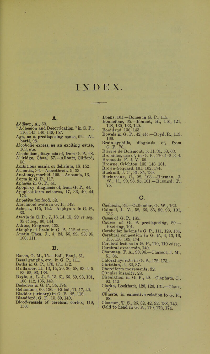 INDEX. A. Addison, A., 52.  Adhesion and Deoortioation  in G. P., 110,145, 146,149,157. Age, as a predisposing oanse, 92,—Al- ■ berti, 98. Alcoholio excess, as an exciting eauee, 103, etc. Alcoholism, diagnosis of, from G. P., 68. Aldridge, Chas., 57.—Allbatt, Clifford, 56. Ambitious mania or delirium, 18. 152. Amentia, 36.—Anaaathesia, 9, 33. Anatomy, morbid, 109.—Anosmia, 16. Aorta in G. P., 117. Aphasia in G. P., 41. Apoplexy, diagnosis of, from G. P., 84. Apoplectiform seizures, 17, 36, 40, 44, 174. Appetite for food, 52. Arachnoid cysts in G. P., 142. Ashe, I., 115, 142.—Asphyxia in G. P., 33. Ataxia in G. P., 7,13,14.15, 29 et seq., 35 et seq., 60,144. Atkins, Ringrose, 133. Atrophy of brain in G. P., 112 et seq. Austin ThoB. J., 4, 24, 56, 92, 93, 95 108, 111. B. Bacon, G. M., 15.—Ball, Benj., 51. Basal ganglia, etc., in G. P., 111. Baths in G. P., 170,171.172. Btillarger, 11, 13, 14, 20, 30, 58, 63-4-5, 83, 92, 93,188. B^iyle, A. L. J., 2,13, 61, 66, 89, 93,101, 106,112,135,142. Bedsores in G. P., 34,174 Belhomme, 60,136.—Billed, 11,17, 42. Bladder (urinary) in G. P., 42, 118. Blandford, G. F., 15, 80,140. Blood-vessels of cerebral cortex, 119, 150. Boens, 101.—Bones in G. P., 115. BonnefouP, 65.-Bonnet, H., 116, 121, 128, 130, 133,140. Bouilland, 136,143. Bowels in G. P., 42, etc.—Boyd, R., 113, 166. Brain-syphilis, diagnosis of, from G. P., 70. Brierre de Boismont, 5,11,31, 58, 63. Bromides, use of, in G. P., 170-1-2-3-4. BrouBSiia. P. J. V., 59. Browne, Crichton, 138, 146 161. Brojyn-Scquard, 161, 162,174. Bucknill, J. C , 31. 85,139. Burlnreaux, C., 98, 103.—Barman, J. W., 11, 90. 93, 95, lOl.-Bazzird, T., 75. 0. Cachexia, 34 —Callender, G. W., 162. Calmdl, L. V., 58, 66, 85, 90, 93. 101, 136. Cases of G. P., 185. Causes of G. P. predisposing, 89.— Exciting, 101. Cerebellar legions in G. P., Ill, 129,164. Cerebral congestion in G. P., 4, 13,16, 135,150,169,174. Cerebral lesions in G. P., 110, 119 et seq. Cerebral overstrain, 149. Chapman, T. A., 90,96.—Charcot, J. M., 51 84. Chloral hydrate in G. P., 172 173. Christian, J., 32, 87. Choreiform movemflnts, 32. Circalar insanity, 28. Circalation in G. P., 49.—Clapham, C. 92,112. Clarke, Lookharfc, 120,126,131.—Clau.>. 16. ' Climate, in causative relation to G. P.. 98 Cloaston, T. S., 26, 32, 42, 92,138,143. Cold to head in G. P., 170,172, 174.