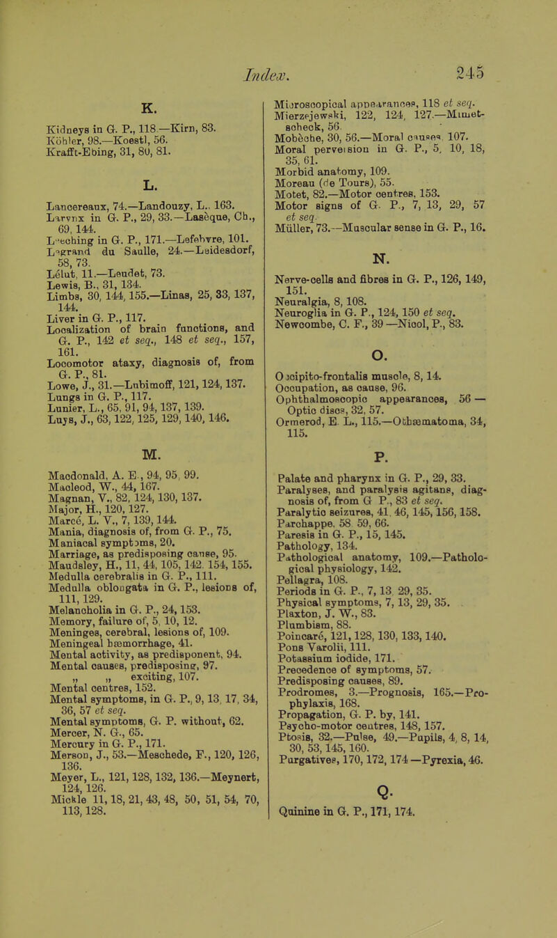 K. Kidneys in G. P., 118 —Kirn, 83. Kohler, 98.—Koest), 56. Krafft-Ebing, 31, 80, 81. Lancereaux, 74.—Landouzy, L.. 163. Larvnx in G. P., 29, 33.—Laseque, Cb., 69 144. L-eohing in G. P., 171.—Lefflhrre, 101. L'^Rrand du Saalle, 24.—Laideadorf, 58 73 Lelu't, li.—Laudefc, 73. Lewis, B., 31, 134. Limbs, 30, 144,155.—Linaa, 25, 33, 137, 144. Liver'in G. P., 117. Localization of brain fanotions, and G. P., 142 &t seq., 148 et seq., 157, 161. Locomotor ataxy, diagnosis of, from G P 81 Lowe, J., 31.—Lnbimofif, 121,124,137. Lungs in G. P., 117. Lunier, L., 65, 91, 94,137,139. Lujs, J., 63,122,125,129,140,146. M. Macdonald. A. E-, 94, 95, 99. Maoleod, W., 44,167. Magnan, V., 82, 124,130,137. Major, H., 120,127. Marce. L. V., 7, 139,144. Mania, diagnosis of, from G. P., 75. Maniacal symptams, 20. Marriage, as predisposing canse, 95. Maudsley, H., 11, 44.105, 142. 154,155. Medulla cerebralis in G. P., 111. Medulla oblougata in G. P., leeiona of, 111, 129. Melancholia in G. P., 24,153. Memory, failure of, 5, 10, 12. Meninges, cerebral, lesions of, 109. Meningeal bsamorrhage, 41. Mental activity, as predisponent, 94. Mental cauaea, predisposin?, 97. „ „ exciting, 107. Mental centres, 152. Mental symptoms, in G. P., 9,13,17, 34, 36, 57 et seq. Mental symptoms, G. P. without, 62. Mercer, N. G., 65. Mercury in G. P., 171. MersoD, J., 53.—Mesohede, F., 120,126, 136. Meyer, L., 121,128,132,136.—Meynert, 124,126. Mickle 11,18, 21, 43, 48, 50 , 51, 54, 70, 113,128. Mijroscopical apoe-irancep, 118 et seq. Mierzpjewski, 122, 124, 127.—Mimet- aoheck, 56. Mobeohe, 30, 56.—Moral o^nf>e,t. 107. Moral perveision in G. P., 5, 10, 18, 35, 61. Morbid anatomy, 109. Moreau (f)e Tours), 55. Motet, 82.—Motor centres, 153. Motor signs of G. P., 7, 13, 29, 57 et seq Miiller, 73.~Ma9cular sense in G. P., 16. N. Nerve-oella and fibres in G. P., 126, 149, 151. Neuralgia, 8,108. Neuroglia in G. P., 124,150 et seq. Newoombe, C. F., 39 —Niool, P., 83. o. 0 joipito-frontalis muscle, 8,14. Occupation, as cause, 96. Ophthalmoscopic appearances, 56 — Optic disc?, 32, 57. Ormerod, E. L., 115.—Otbsematoma, 34, 115. P. Palate and pharynx in G. P., 29, 33. Paralyses, and paralysis agitans, diag- nosis of, from G P., 83 et seq. Paralytic seizures, 41. 46, 145,156,158. Parchappe. 58 59, 66. Paresis in G. P., 15, 145. Pathology, 134. Pathological anatomy, 109.—Patholo- gical physiology, 142. Pellagra, 108. Periods in G. P., 7,13, 29, 35. Physical symptoms, 7,13, 29, 35. Plaxton, J. W., 83. Plnmbism, 88. Poincare, 121,128,130,133,140. Pons Varolii, 111. Potassium iodide, 171. Precedence of symptoms, 57. Predisposing causes, 89. Prodromes, 3.—Prognosis, 165.—Pro- phylaxis, 168. Propagation, G. P. by, 141. Psycho-motor ceutres, 148,157. Ptosis, 32.—Pulse, 49.—Pupils, 4, 8, 14, 30, 53,145,160. Porgativee, 170,172,174 —Pyrexia, 46. Q. Quinine in G. P., 171,174.