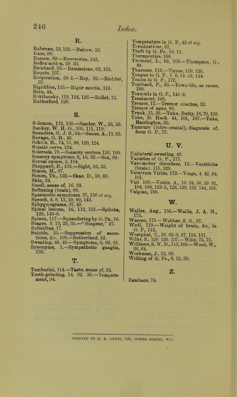 R. Eabenau, 53,132.—Babow, 63. J faoe, 98. Esimon, 89.—Eeonvoriee, 1G5. libflex-aotion, 29 33. Eeinhard. 33.—Eemiaeions, 63, 165. Requin, 137. R«apiratioii, 50-1.—Rey, 82.—Riohter, Rigidities, 155.—Rigor mortis, 116. Riva, 44. RokitaDBky, 119,124,126.—RoUet, 75. Rutherford, 128. s. S Jomon, 112,139.—Sander, W., 53, 56. Sankey, W. H. O., 105, 111, 119. Saunders, G. J. S., 44.—Sauze, A., 11,63. Savage, G. H., 49. Sohule, H., 74, 75. 90, 120,124. Soiatic nerve, 134. Sclerosis, 78.—Sensory oentres, 156, 160. Sensory symptoms, 8, 16, 32.—Sex, 89. Sexual excess, 5, 104. Sheppard, E., 105.—Sight, 16, 33. Simon, M., 87. Simon, Th., 132.—Skae, D., 58, 60. Skin, 34. Smell, sense of, 16, 33. Softening (brain), 88. Spasmodic symptoms, 37,156 et sea. Speech, 4, 8,13, 29, 89,143. Sphygmograms, 37, 49. Spinal lesions, 16, 112, 131.—Spitzka, 128,143-6. Spleen, 117.—Squandering by G. Pa., 10. Stages, 3, 13, 29, 35.— Stupeur,' 27. Subsultus, 17. Suicide, 25.—Suppression of secre- tions, &c., 108.—Sutherland, 52. Sweating, 48, 49.—Symptoms, 6, 60, 61. Synonyms, 1.—Sympathetic ganglia, 133* Tamburini, 114.—Taste, sense of, 33. Teeth-grinding, 14, 32, 36.— lempera- ment, 94. Temperature in G. P., 42 et seq. T<-rminatinnp, 67. Theft by G. Ph., 10, 11. Therapeutics, 168. 1'b^meuf, L., 69, 103.-Thompson, G., Thurnam, 113.—Tierces, 119,126. Tongue in G. P., 7 8, 14 '^9, 144. Touica in G P., 172. To^pinard, P., 83.—Towii-life, as cause, Toxaemia in G. P., 141-2. Treatment, 169. Tremor, 17.—Tremor coactus, 32. Tremor of aged, 89. Trunk, 15, 29.—Tuke, Batty, 16, 70,128. Tuke, D. Hack. 44, 101, 167.—Tuke, Harrington, 25. Tumours (intra-oranial), diagnosis of, from G. P., 77. U. V. Unilateral sweating, 48. Varieties of G. P., 177. Va8o-motor disorders, 16.—Ventricles (brain), 111, 129. Veratrum Viride, 172.—Varga, 4, 42, 94, Viel. 160.—Voisin. A., 16 34, 56, 59 81. 104, 108,123-5,128,130,133 144. 161. Vulpian, 160. w. Waller, Aug., 156.—Wallis, J. A. M., 173. Warren, 175 -Webber, S. G., 87. Wedl, 119.—Weight of brain, &c.. in G. P., 112. Westphal, r;., 56, 82-3, 87,124,131. Wilks, S., 120 126, 137.—WilJe, 73, 75. Williams, S. W. D., 115,166.—Wood, W., 26, 64. Workman, J., 52, 99. Writing of G. Ps., 8,15, 30. z. Zambaco, 74. PRINTED BY H. K. LEWIS, 136, GOWER STREET, W.C.