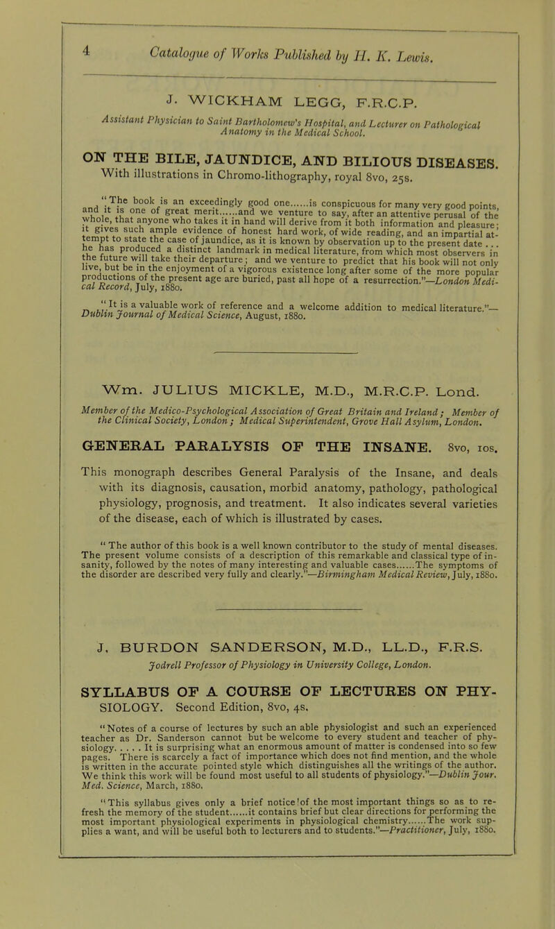 J. WICKHAM LEGG, F.R.C.P. Assistant Physician to Saint Bartholomew's Hospital, and Lecturer on Pathological Anatomy in the Medical School. ON THE BILE, JAUNDICE, AND BILIOUS DISEASES. With illustrations in Chromo-lithography, royal 8vo, 25s. .,.a7^^ book is an exceedingly good one is conspicuous for many very good points II °^ ^^l^ merit... ..and we venture to say, after an attentive perusal of the whole, that anyone who takes it m hand will derive from it both information and pleasure- It gives such ample evidence of honest hard work, of wide reading, and an impartial at- tempt to state the case of jaundice, as it is known by observation up to the present date he has produced a distinct landmark in medical literature, from which most observers in the tuture will take their departure ; and we venture to predict that his book will not only live, but be in the enjoyment of a vigorous existence long after some of the more popular productions of the present age are buried, past all hope of a resurrection.—LoMtiow Me(it- cal Record, July, 1880. t','-^'J® ^ valuable work of reference and a welcome addition to medical literature.— Dublin Journal of Medical Science, August, 1880. Wm. JULIUS MICKLE, M.D., M.R.C.P. Lond. Member of the Medico-Psychological Association of Great Britain and Ireland; Member of the Clinical Society, London ; Medical Superintendent, Grove Hall Asylum, London. GENERAL PARALYSIS OP THE INSANE. 8vo, los. This monograph describes General Paralysis of the Insane, and deals with its diagnosis, causation, morbid anatomy, pathology, pathological physiology, prognosis, and treatment. It also indicates several varieties of the disease, each of which is illustrated by cases.  The author of this book is a well known contributor to the study of mental diseases. The present volume consists of a description of this remarkable and classical type of in- sanity, followed by the notes of many interesting and valuable cases The symptoms of the disorder are described very fully and clearly.—Birminghatn Medical Review, ]n\y, 1880. J. BURDON SANDERSON, M.D., LL.D., F.R.S. Jodrell Professor of Physiology in University College, London. SYLLABUS OP A COURSE OP LECTURES ON PHY- SIOLOGY. Second Edition, 8vo, 4s,  Notes of a course of lectures by such an able physiologist and such an experienced teacher as Dr. Sanderson cannot but be welcome to every student and teacher of phy- siology It is surprising what an enormous amount of matter is condensed into so few pages. There is scarcely a fact of importance which does not find mention, and the whole is written in the accurate pointed style which distinguishes all the writings of the author. We think this work will be found most useful to all students of physiology.—I)«6/h» jfowr. Med. Science, March, 1880. This syllabus gives only a brief notice!of the most important things so as to re- fresh the memory of the student it contains brief but clear directions for performing the most important physiological experiments in physiological chemistry The work sup- plies a want, and will be useful both to lecturers and to students.—Practitioner, July, 1880.