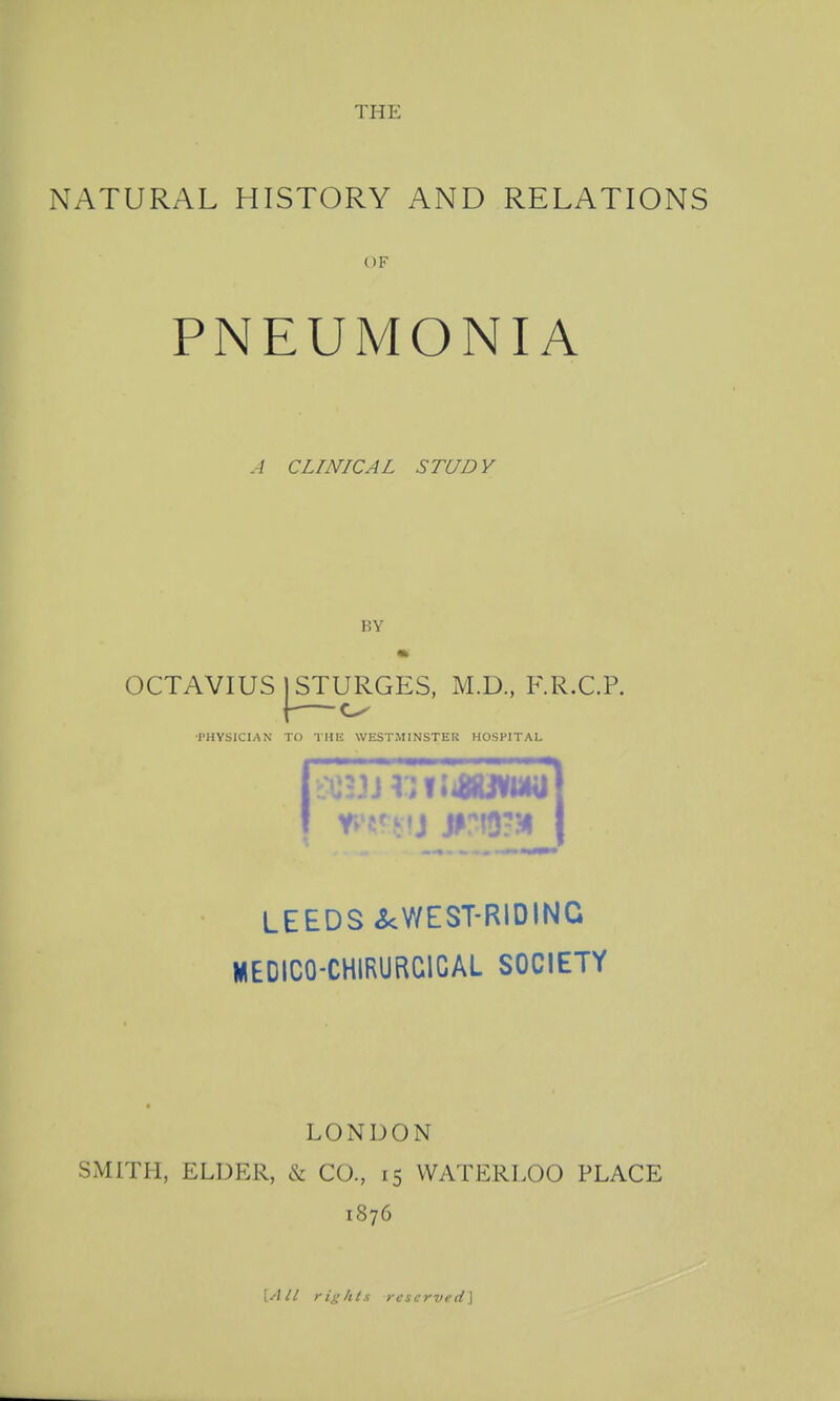 THE NATURAL HISTORY AND RELATIONS OF PNEUMONIA A CLINICAL STUDY BY OCTAVIUS STURGES, M.D., F.R.C.P. •PHYSICIAN TO THK WESTMINSTER HOSPITAL LEEDS ^WEST-RIDING WEDICO-CHIRURCICAL SOCIETY LONDON SMITH, ELDER, ^ CO., 15 WATERLOO PLACE 1876 VAll rights reserved\