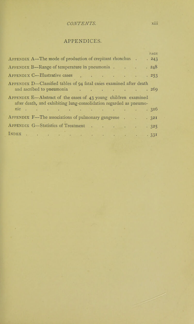 APPENDICES. PAGE Appendix A—The mode of production of crepitant rhonchus . . 243 Appendix B—Range of temperature in pneumonia .... 248 Appendix C—Illustrative cases ....... 253 Appendix D—Classified tables of 94 fatal cases examined after death and ascribed to pneumonia ....... 269 Appendix E—Abstract of the cases of 43 young children examined after death, and exhibiting lung-consolidation regarded as pneumo- nic ... 316 Appendix F—The associations of pulmonary gangrene . . .321 Appendix G—Statistics of Treatment 325