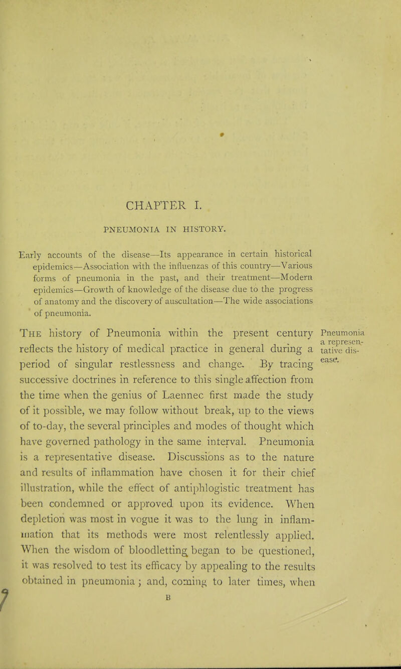 » CHAPTER 1. PNEUMONIA IN HISTORY. Early accounts of the disease—Its appearance in certain historical epidemics—Association with the influenzas of this country—Various forms of pneumonia in the past, and their treatment—Modern epidemics—Growth of knowledge of the disease due to the progress of anatomy and the discovery of auscultation—The wide associations of pneumonia. The history of Pneumonia within the present century Pneumonia ... .. a represcn- reflects the history of medical practice in general during a tative dis- period of singular restlessness and change. By tracing successive doctrines in reference to this single affection from the time when the genius of Laennec first made the study of it possible, we may follow without break, up to the views of to-day, the several principles and modes of thought which have governed pathology in the same interval. Pneumonia is a representative disease. Discussions as to the nature and results of inflammation have chosen it for their chief illustration, while the effect of antiphlogistic treatment has been condemned or approved upon its evidence. When depletion was most in vogue it was to the lung in inflam- mation that its methods were most relentlessly applied. When the wisdom of bloodletting began to be questioned, it was resolved to test its eflicacy by appealing to the results obtained in pneumonia; and, coming to later times, when B