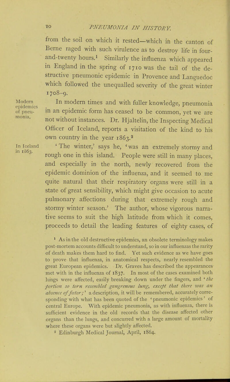 from the soil on which it rested—which in the canton of Berne raged with such virulence as to destroy life in four- and-twenty hours.' Similarly the influenza which appeared in England in the spring of 1710 was the tail of the de- structive pneumonic epidemic in Provence and Languedoc which followed the unequalled severity of the great winter 1708-9. In modem times and with fuller knowledge, pneumonia in an epidemic form has ceased to be common, yet we are not without instances. Dr. Hjaltelin, the Inspecting Medical Officer of Iceland, reports a visitation of the kind to his own country in the year 1863.2 * The winter,' says he, ' was an extremely stormy and rough one in this island. People were still in many places, and especially in the north, newly recovered from the epidemic dominion of the influenza, and it seemed to me quite natural that their respiratory organs were still in a state of great sensibility, which might give occasion to acute pulmonary affections during that extremely rough and stormy winter season.' The author, whose vigorous narra- tive seems to suit the high latitude from which it comes, proceeds to detail the leading features of eighty cases, of ' As in the old destructive epidemics, an obsolete terminology makes post-mortem accounts difficult to understand, so in our influenzas the rarity of death makes them hard to find. Yet such evidence as m'c have goes to prove that influenza, in anatomical respects, nearly resembled the great European epidemics. Dr. Graves has described the appearances met with in the influenza of 1837. In most of the cases examined both lungs were affected, easily breaking down under the fingers, and ' the portion so torn resembled gangrenous lung, except that there was an absence of fator;'' a description, it will be remembered, accurately corre- sponding with what has been quoted of the ' pneumonic epidemics' of central Europe. With epidemic pneumonia, as with influenza, there is sufficient evidence in the old records that the disease affected other organs than the lungs, and concurred with a large amount of mortality where these organs were but slightly aff'ected. 2 Edinburgh Medical Journal, April, 1864. Modern epidemics of pneu- monia. In Iceland in 1863.