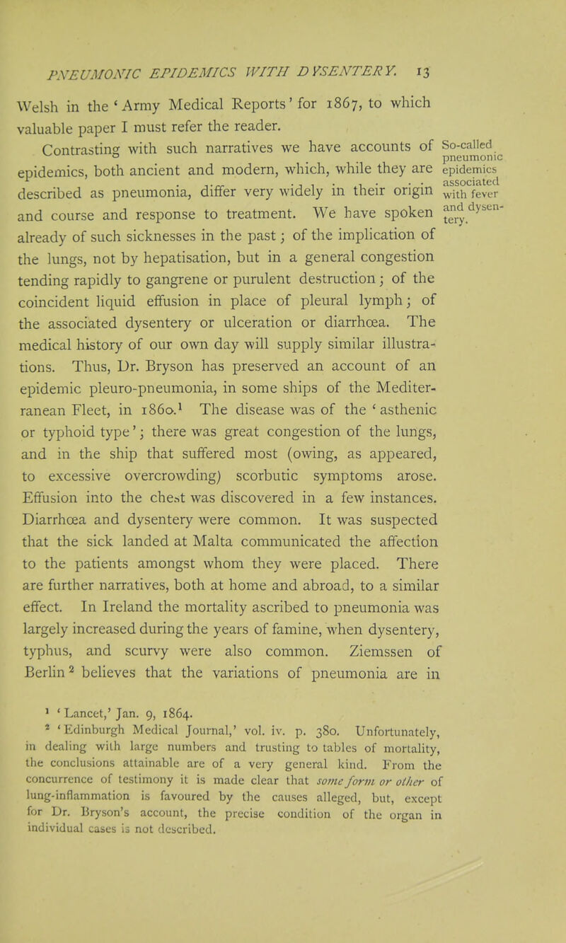 Welsh in the 'Army Medical Reports' for 1867, to which valuable paper I must refer the reader. Contrasting: with such narratives we have accounts of So-called ^ o ^ pneumonic epidexnics, both ancient and modern, which, while they are epidemics • • • '^ssocititccl described as pneumonia, differ very widely in their origin ^j^^ fever and course and response to treatment. We have spoken ^ry.'^''^''' already of such sicknesses in the past \ of the implication of the lungs, not by hepatisation, but in a general congestion tending rapidly to gangrene or purulent destruction; of the coincident liquid effusion in place of pleural lymph; of the associated dysentery or ulceration or diarrhoea. The medical history of our own day will supply similar illustra- tions. Thus, Dr. Bryson has preserved an account of an epidemic pleuro-pneumonia, in some ships of the Mediter- ranean Fleet, in i860.* The disease was of the 'asthenic or typhoid type'; there was great congestion of the lungs, and in the ship that suffered most (owing, as appeared, to excessive overcrowding) scorbutic symptoms arose. Effusion into the che.->t was discovered in a few instances. Diarrhoea and dysentery were common. It was suspected that the sick landed at Malta communicated the affection to the patients amongst whom they were placed. There are further narratives, both at home and abroad, to a similar effect. In Ireland the mortality ascribed to pneumonia was largely increased during the years of famine, when dysentery, typhus, and scurvy were also common. Ziemssen of Berlin 2 believes that the variations of pneumonia are in ' ' Lancet,' Jan. 9, 1864. * 'Edinburgh Medical Journal,' vol. iv. p. 380. Unfortunately, in dealing with large numbers and trusting to tables of mortality, the conclusions attainable are of a very general kind. From the concurrence of testimony it is made clear that some form or oilier of lung-inflammation is favoured by the causes alleged, but, except for Dr. Bryson's account, the precise condition of the organ in individual cases is not described.