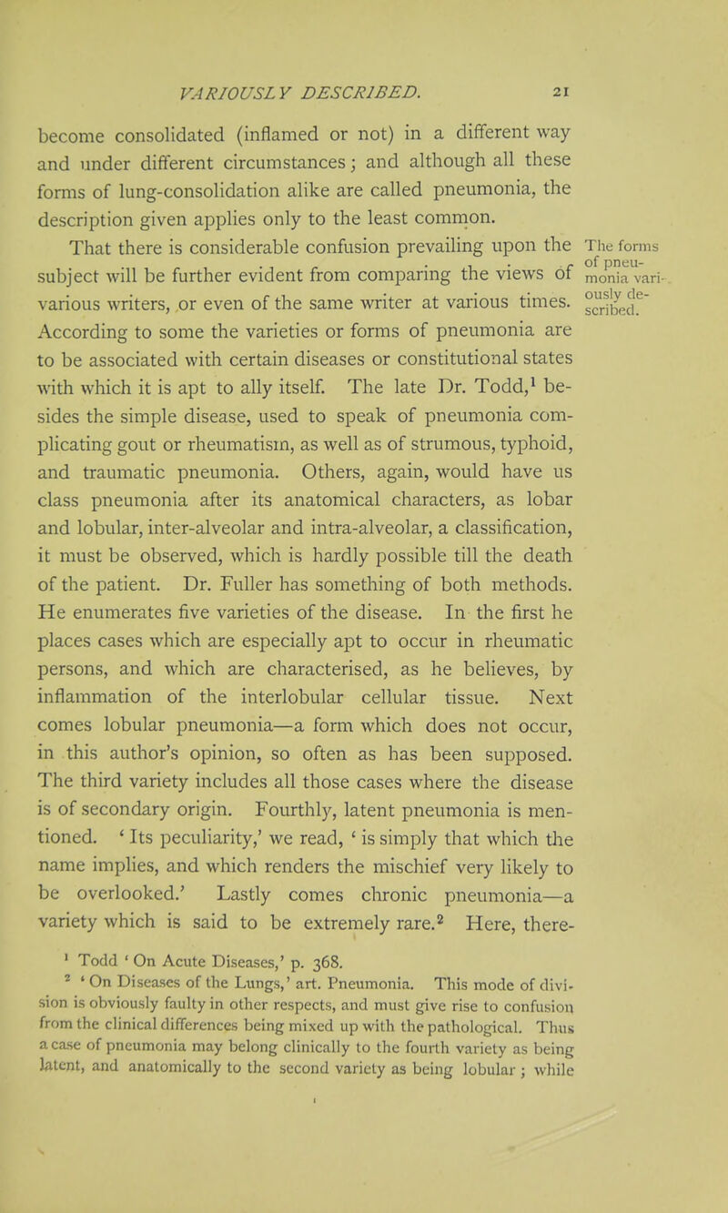 become consolidated (inflamed or not) in a different way and under different circumstances; and although all these forms of lung-consolidation alike are called pneumonia, the description given applies only to the least comnion. That there is considerable confusion prevailing upon the The forms . , . . , . of pneu- subject will be further evident from comparing the views ot monia vari- various writers, or even of the same writer at vai-ious times. °ribeJ}^ According to some the varieties or forms of pneumonia are to be associated with certain diseases or constitutional states with which it is apt to ally itself. The late Dr. Todd,^ be- sides the simple disease, used to speak of pneumonia com- plicating gout or rheumatism, as well as of strumous, typhoid, and traumatic pneumonia. Others, again, would have us class pneumonia after its anatomical characters, as lobar and lobular, inter-alveolar and intra-alveolar, a classification, it must be observed, which is hardly possible till the death of the patient. Dr. Fuller has something of both methods. He enumerates five varieties of the disease. In the first he places cases which are especially apt to occur in rheumatic persons, and which are characterised, as he believes, by inflammation of the interlobular cellular tissue. Next comes lobular pneumonia—a form which does not occur, in this author's opinion, so often as has been supposed. The third variety includes all those cases where the disease is of secondary origin. Fourthly, latent pneumonia is men- tioned. ' Its peculiarity,' we read, ' is simply that which tlie name implies, and which renders the mischief very likely to be overlooked.' Lastly comes chronic pneumonia—a variety which is said to be extremely rare.^ Here, there- ' Todd ' On Acute Diseases,' p. 368. ^ ' On Diseases of the Lungs,' art. Pneumonia. This mode of divi. sion is obviously faulty in other respects, and must give rise to confusion from the clinical differences being mixed up with the pathological. Thus a case of pneumonia may belong clinically to the fourth variety as being latent, and anatomically to the second variety as being lobular ; while