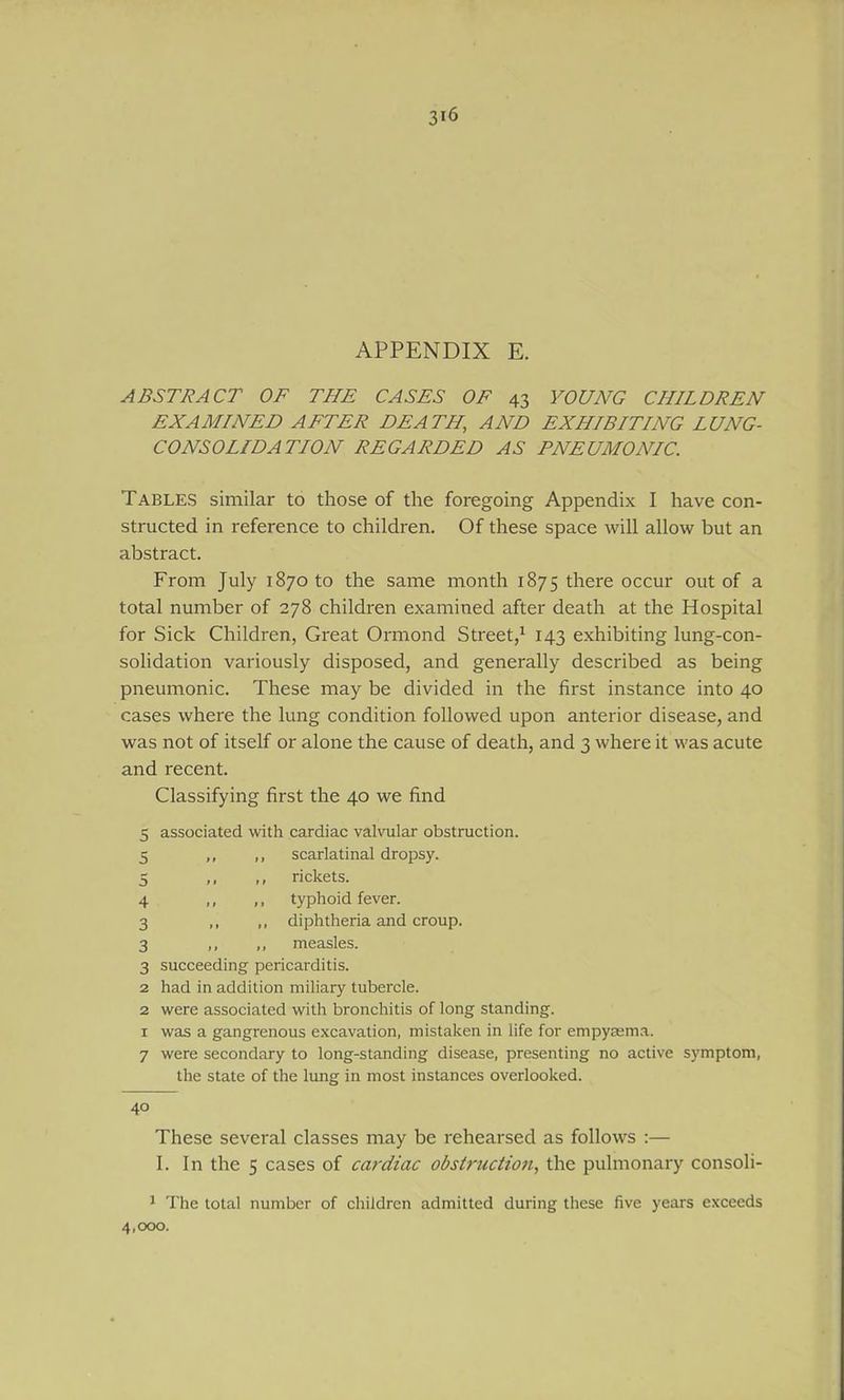 APPENDIX E. ABSTRACT OF THE CASES OF 43 YOUNG CHILDREN EXAMINED AFTER DEATH, AND EXHIBITING LUNG- CONSOLIDATION REGARDED AS PNEUMONIC. Tables similar to those of the foregoing Appendix I have con- structed in reference to children. Of these space will allow but an abstract. From July 1870 to the same month 1875 there occur out of a total number of 278 children examined after death at the Hospital for Sick Children, Great Ormond Street,^ 143 exhibiting lung-con- solidation variously disposed, and generally described as being pneumonic. These may be divided in the first instance into 40 cases where the lung condition followed upon anterior disease, and was not of itself or alone the cause of death, and 3 where it was acute and recent. Classifying first the 40 we find 5 associated with cardiac vahoilar obstruction. 5 „ ,, scarlatinal dropsy. ,, rickets. 4 ,, ,, typhoid fever. 3 I. .1 diphtheria and croup. 3 ,, measles. 3 succeeding pericarditis. 2 had in addition miliary tubercle. 2 were associated with bronchitis of long standing. I was a gangrenous excavation, mistaken in life for empysema. 7 were secondary to long-standing disease, presenting no active symptom, the state of the lung in most instances overlooked. 3 40 These several classes may be rehearsed as follows :— I. In the 5 cases of cardiac obstruction, the pulmonary consoli- ^ The total number of children admitted during these five years exceeds 4,000.