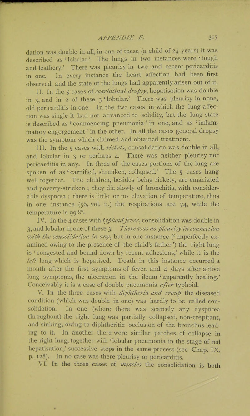 dation was double in all, in one of these (a child of i\ years) it was described as ' lobular.' The lungs in two instances were ' tough and leathery.' There was pleurisy in two and recent pericarditis in one. In every instance the heart affection had been first observed, and the state of the lungs had apparently arisen out of it. II. In the 5 cases of scarlatinal dropsy, hepatisation was double in 3, and in 2 of these 3 ' lobular.' There was pleurisy in none, old pericarditis in one. In the two cases in which the lung affec- tion was single it had not advanced to solidity, but the lung state is described as ' commencing pneumonia' in one, and as ' inflam- matory engorgement' in the other. In all the cases general dropsy was the symptom which claimed and obtained treatment. III. In the 5 cases with rickets, consolidation was double in all, and lobular in 3 or perhaps 4. There was neither pleurisy nor pericarditis in any. In three of the cases portions of the lung are spoken of as * carnified, shrunken, collapsed.' The 5 cases hang well together. The children, besides being rickety, are emaciated and poverty-stricken ; they die slowly of bronchitis, with consider- able dyspnoea ; there is little or no elevation of temperature, thus in one instance (56, vol. ii.) the respirations are 74, while the temperature is 998°. IV. In the 4 cases with typhoidfever, consolidation was double in 3, and lobular in one of these 3. There was no pleuj'isy in connection with the consolidation in any, but in one instance (' imperfectly ex- amined owing to the presence of the child's father') the right lung is ' congested and bound down by recent adhesions,' while it is the left lung which is hepatised. Death in this instance occurred a month after the first symptoms of fever, and 4 days after active lung symptoms, the ulceration in the ileum ' apparently healing.' Conceivably it is a case of double pneumonia after typhoid. V. In the three cases with diphtheria and crotip the diseased condition (which was double in one) was hardly to be called con- solidation. In one (where there was scarcely any dyspnoea throughout) the right lung was partially collapsed, non-crepitant, and sinking, owing to diphtheritic occlusion of the bronchus lead- ing to it. In another there were similar patches of collapse in the right lung, together wiih 'lobular pneumonia in the stage of red hepatisation,' successive steps in the same process (see Chap. IX. p. 128). In no case was there pleurisy or pericarditis. VI. In the three cases of measles the consolidation is both