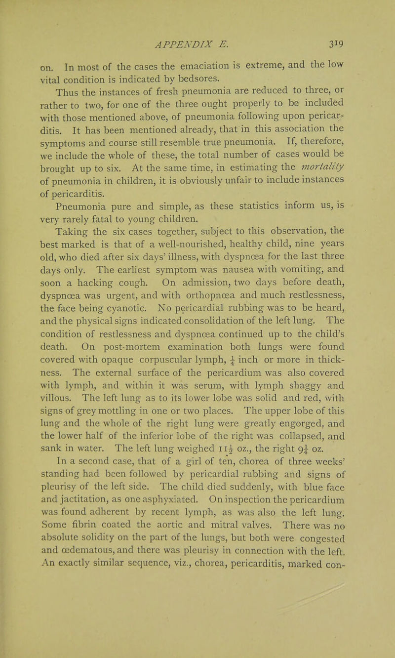 on. In most of the cases the emaciation is extreme, and the low vital condition is indicated by bedsores. Thus the instances of fresh pneumonia are reduced to three, or rather to two, for one of the three ought properly to be included with those mentioned above, of pneumonia following upon pericar-^ ditis. It has been mentioned already, that in this association the symptoms and course still resemble true pneumonia. If, therefore, we include the whole of these, the total number of cases would be brought up to six. At the same time, in estimating the mortality of pneumonia in children, it is obviously unfair to include instances of pericarditis. Pneumonia pure and simple, as these statistics inform us, is very rarely fatal to young children. Taking the six cases together, subject to this observation, the best marked is that of a well-nourished, healthy child, nine years old, who died after six days' illness, with dyspnoea for the last three days only. The earliest symptom was nausea with vomiting, and soon a hacking cough. On admission, two days before death, dyspnoea was urgent, and with orthopncea and much restlessness, the face being cyanotic. No pericardial rubbing was to be heard, and the physical signs indicated consolidation of the left lung. The condition of restlessness and dyspnoea continued up to the child's death. On post-mortem examination both lungs were found covered with opaque corpuscular lymph, \ inch or more in thick- ness. The external surface of the pericardium was also covered with lymph, and within it was serum, with lymph shaggy and villous. The left lung as to its lower lobe was solid and red, with signs of grey mottling in one or two places. The upper lobe of this lung and the whole of the right lung were greatly engorged, and the lower half of the inferior lobe of the right was collapsed, and sank in water. The left lung weighed 1oz., the right 9^ oz. In a second case, that of a girl of ten, chorea of three weeks' standing had been followed by pericardial rubbing and signs of pleurisy of the left side. The child died suddenly, with blue face and jactitation, as one asphyxiated. On inspection the pericardium was found adherent by recent lymph, as was also the left lung. Some fibrin coated the aortic and mitral valves. There was no absolute solidity on the part of the lungs, but both were congested and ocdematous, and there was pleurisy in connection with the left. An exactly similar sequence, viz., chorea, pericarditis, marked con-