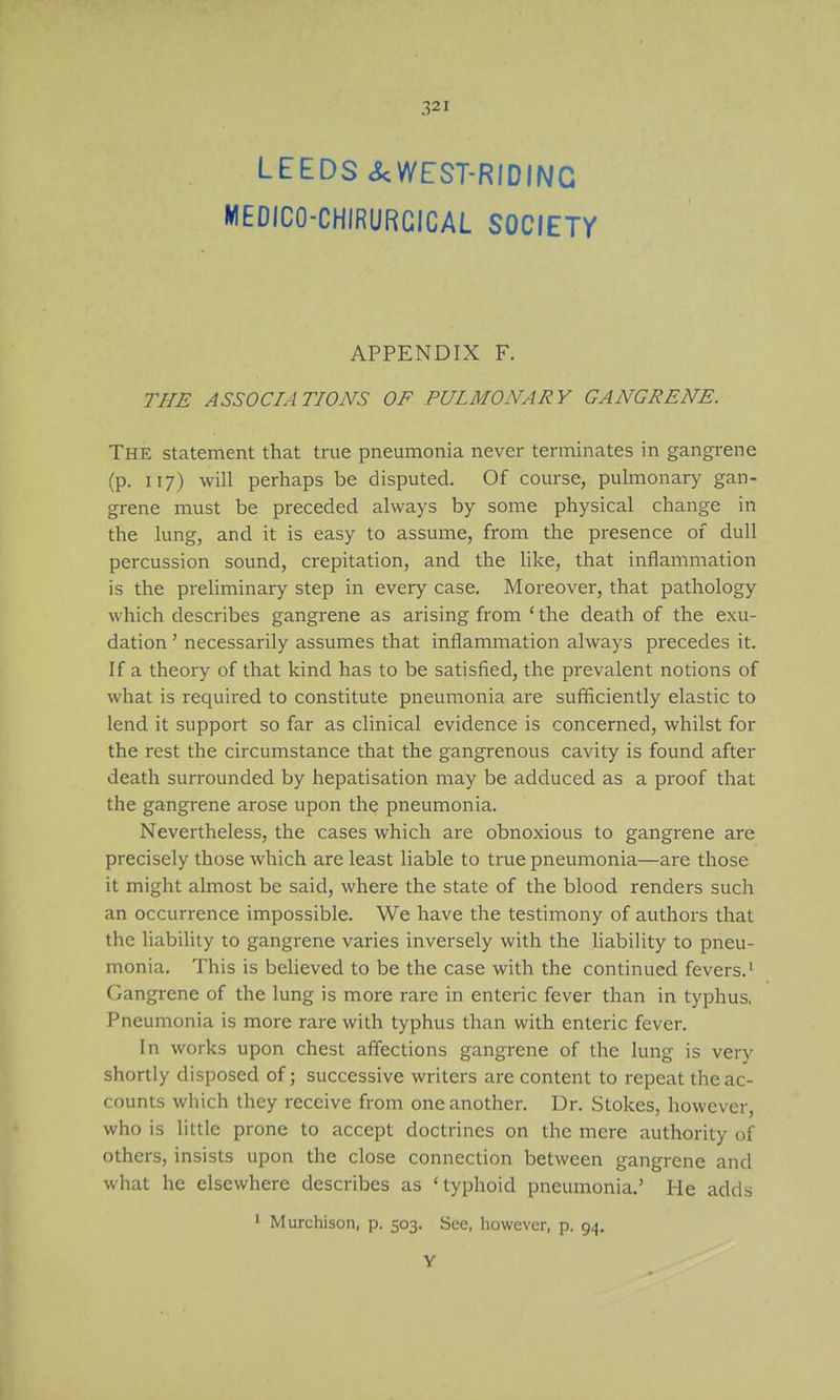 LEEDS ckWEST-RIDINC MEDICO-CHIRURCICAL SOCIETr APPENDIX F. THE ASSOCIATIONS OF PULMONARY GANGRENE. The statement that true pneumonia never terminates in gangrene (p. 117) will perhaps be disputed. Of course, pulmonary gan- grene must be preceded always by some physical change in the lung, and it is easy to assume, from the presence of dull percussion sound, crepitation, and the hke, that inflammation is the preliminary step in every case. Moreover, that pathology which describes gangrene as arising from ' the death of the exu- dation ' necessarily assumes that inflammation always precedes it. If a theory of that kind has to be satisfied, the prevalent notions of what is required to constitute pneumonia are sufficiently elastic to lend it support so far as clinical evidence is concerned, whilst for the rest the circumstance that the gangrenous cavity is found after death surrounded by hepatisation may be adduced as a proof that the gangrene arose upon the pneumonia. Nevertheless, the cases which are obnoxious to gangrene are precisely those which are least liable to true pneumonia—are those it might almost be said, where the state of the blood renders such an occurrence impossible. We have the testimony of authors that the liabihty to gangrene varies inversely with the hability to pneu- monia. This is believed to be the case with the continued fevers.' Gangrene of the lung is more rare in enteric fever than in typhus. Pneumonia is more rare with typhus than with enteric fever. In works upon chest affections gangrene of the lung is ver)' shortly disposed of; successive writers are content to repeat the ac- counts which they receive from one another. Dr. Stokes, however, who is little prone to accept doctrines on the mere authority of others, insists upon the close connection between gangrene and what he elsewhere describes as 'typhoid pneumonia.' He adds ' Murchison, p. 503. See, however, p. 94. Y