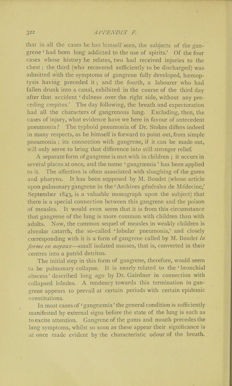 that in all the cases he has himself seen, the subjects of the gan- grene * had been long addicted to the use of spirits.' Of the four cases whose history he relates, two had received injuries to the chest; the third (who recovered sufficiently to be discharged) was admitted with the symptoms of gangrene fully developed, haemop- tysis having preceded it; and the fourth, a labourer who had fallen drunk into a canal, exhibited in the course of the third day after that accident ' dulness over the right side, without any pre- ceding crepitus.' The day following, the breath and expectoration had all the characters of gangrenous lung. Excluding, then, the cases of injury, what evidence have we here in favour of antecedent pneumonia? The typhoid pneumonia of Dr. Stokes differs indeed in many respects, as he himself is forward to point out, from simple pneumonia ; its connection with gangrene, if it can be made out, will only serve to bring that difference into still stronger relief. A separate form of gangrene is met with in children ; it occurs in seveiral places at once, and the name ' gangrasmia' has been applied to it. The affection is often associated with sloughing of the gums and pharynx. It has been supposed by M. Boudet (whose article upon pulmonary gangrene in the 'Archives gdndrales de Medecine/ September 1843, is a valuable monograph upon the subject) that there is a special connection between this gangrene and the poison of measles. It would even seem that it is from this circumstance that gangrene of the lung is more common with children than Avith adults. Now, the common sequel of measles in weakly children is alveolar catarrh, the so-called 'lobular pneumonia,' and closely corresponding with it is a form of gangrene called by M. Boudet la forme en noyaux—small isolated masses, that is, converted in their centres into a putrid detritus. The initial step in this form of gangrene, therefore, would seem to be pulmonary collapse. It is nearly related to the ' bronchial abscess' described long ago by Dr. Gairdner in connection with collapsed lobules. A tendency towards this termination in gan- grene appears to prevail at certain periods with certain epidemic constitutions. In most cases of 'gangraemia' the general condition is sufficiently manifested by external signs before the state of the lung is such as to excite attention. Gangrene of the gums and mouth precedes the lung symptoms, whilst so soon as these appear their significance is at once made evident by the characteristic odour of the breath.