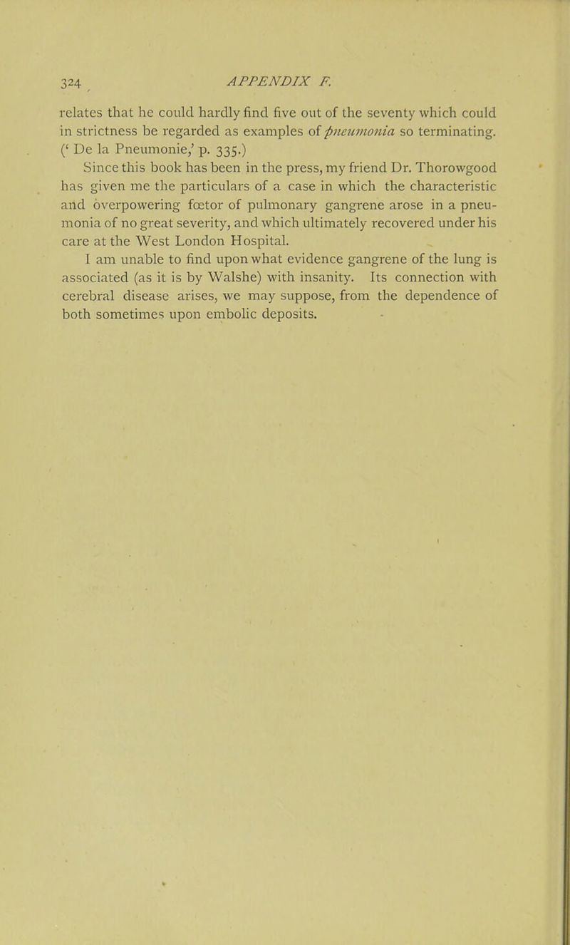 relates that he could hardly find five out of the seventy which could in strictness be regarded as examples of pnewnonia so terminating. (' De la Pneumonic/ p. 335.) Since this book has been in the press, my friend Dr, Thorowgood has given me the particulars of a case in which the characteristic and overpowering fcetor of puhiionary gangrene arose in a pneu- monia of no great severity, and which ultimately recovered under his care at the West London Hospital. I am unable to find upon what evidence gangrene of the lung is associated (as it is by Walshe) with insanity. Its connection with cerebral disease arises, we may suppose, from the dependence of both sometimes upon embolic deposits.