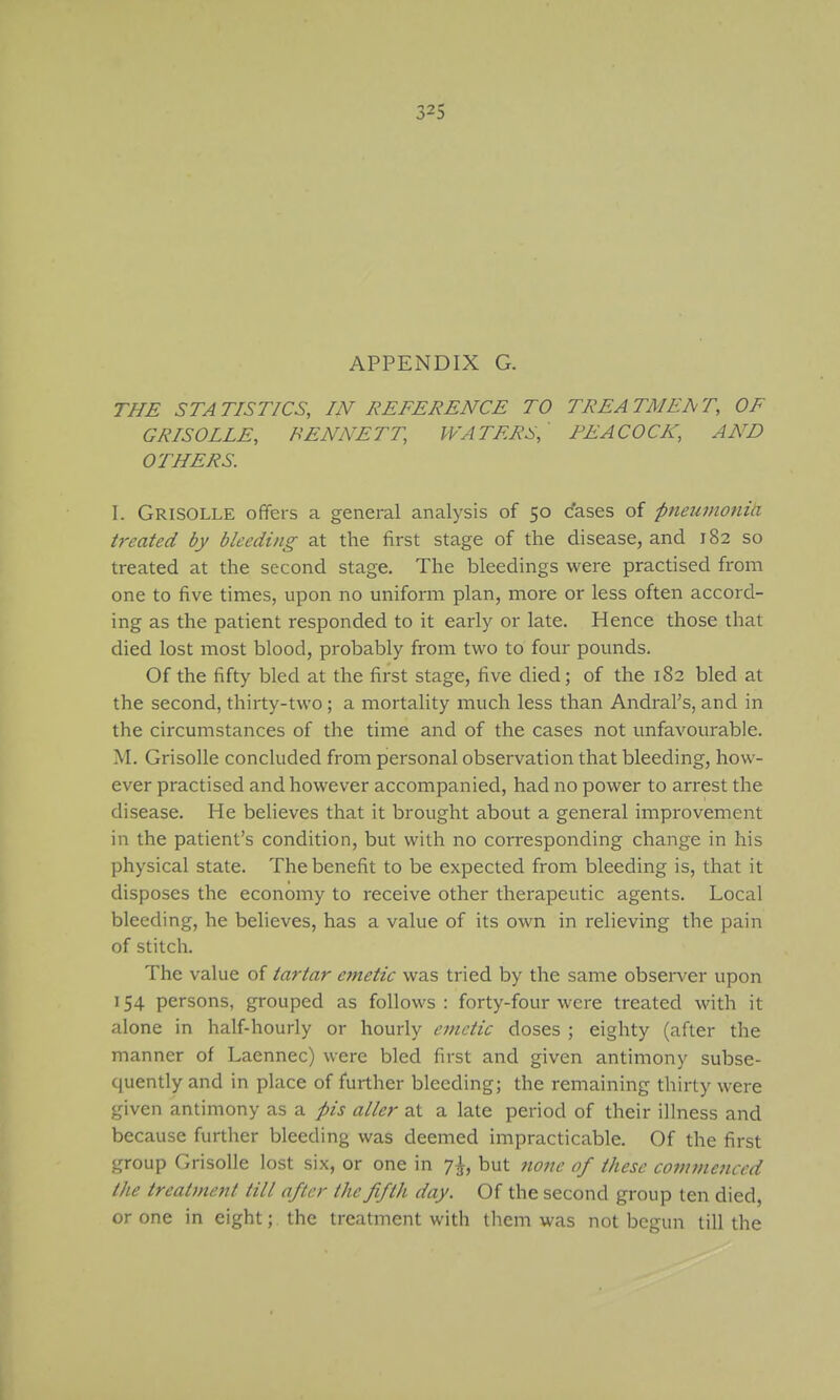 APPENDIX G. THE STATISTICS, IN REFERENCE TO TREATMENT, OF GRISOLLE, BENNETT, WATERS, PEACOCK, AND OTHERS. 1. Grisolle offers a general analysis of 50 cases of pneumoniti treated by bleeding at the first stage of the disease, and 182 so treated at the second stage. The bleedings were practised from one to five times, upon no uniform plan, more or less often accord- ing as the patient responded to it early or late. Hence those that died lost most blood, probably from two to four pounds. Of the fifty bled at the first stage, five died; of the 182 bled at the second, thirty-two; a mortality much less than Andral's, and in the circumstances of the time and of the cases not unfavourable. M. Grisolle concluded from personal observation that bleeding, how- ever practised and however accompanied, had no power to arrest the disease. He beheves that it brought about a general improvement in the patient's condition, but with no corresponding change in his physical state. The benefit to be expected from bleeding is, that it disposes the economy to receive other therapeutic agents. Local bleeding, he believes, has a value of its own in relieving the pain of stitch. The value of tartar emetic was tried by the same observer upon 154 persons, grouped as follows: forty-four were treated with it alone in half-hourly or hourly emetic doses ; eighty (after the manner of Laennec) were bled first and given antimony subse- quently and in place of further bleeding; the remaining thirty were given antimony as a pis alter at a late period of their illness and because further bleeding was deemed impracticable. Of the first group Grisolle lost six, or one in 7I, but 7ione of these commenced the treatment till after the fifth day. Of the second group ten died, crone in eight; the treatment with them was not begun till the