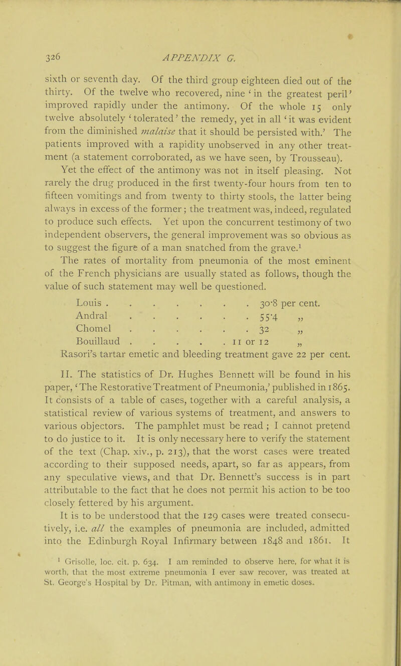 sixth or seventh day. Of the third group eighteen died out of the thirty. Of the twelve who recovered, nine ' in the greatest peril' improved rapidly under the antimony. Of the whole 15 only twelve absolutely ' tolerated' the remedy, yet in all ' it was evident from the diminished malaise that it should be persisted with.' The patients improved with a rapidity unobserved in any other treat- ment (a statement con'oborated, as we have seen, by Trousseau). Yet the effect of the antimony was not in itself pleasing. Not rarely the drug produced in the first twenty-four hours from ten to fifteen vomitings and from twenty to thirty stools, the latter being always in excess of the former; the treatment was, indeed, regulated to produce such effects. Yet upon the concurrent testimony of two independent observers, the general improvement was so obvious as to suggest the figure of a man snatched from the grave.^ The rates of mortality from pneumonia of the most eminent of the French physicians are usually stated as follows, though the value of such statement may well be questioned. Louis 30-8 per cent. Andral 55-4 „ Chomel ...... 32 „ Bouillaud 11 or 12 „ Rasori's tartar emetic and bleeding treatment gave 22 per cent. II. The statistics of Dr. Hughes Bennett will be found in his paper, 'The Restorative Treatment of Pneumonia,' published in 1865. It consists of a table of cases, together with a careful analysis, a statistical review of various systems of treatment, and answers to various objectors. The pamphlet must be read ; I cannot pretend to do justice to it. It is only necessary here to verify the statement of the text (Chap, xiv., p. 213), that the worst cases were treated according to their supposed needs, apart, so far as appears, from any speculative views, and that Dr. Bennett's success is in part attributable to the fact that he does not permit his action to be too closely fettered by his argument. It is to be understood that the 129 cases were treated consecu- tively, i.e. all the examples of pneumonia are included, admitted into the Edinburgh Royal Infirmary between 1848 and 1861. It ' Grisolle, loc. cit. p. 634. I am reminded to observe here, for what it is worth, that the most extreme pneumonia I ever saw recover, was treated at St. George's Hospital by Dr. Pitman, with antimony in emetic doses.