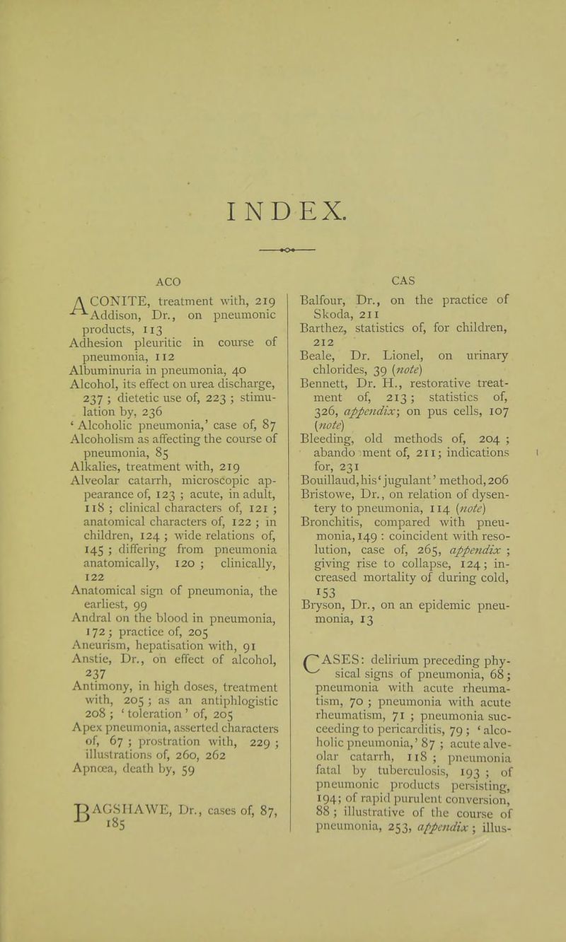 INDEX. ACO A CONITE, treatment with, 219 ■^Addison, Dr., on pneumonic products, 113 Adhesion pleuritic in course of pneumonia, 112 Albuminuria in pneumonia, 40 Alcohol, its effect on urea discharge, 237 ; dietetic use of, 223 ; stimu- lation by, 236 ' Alcoholic pneumonia,' case of, 87 Alcoholism as affecting the course of pneumonia, 85 Alkalies, treatment with, 219 Alveolar catarrh, microscopic ap- pearance of, 123 ; acute, in adult, 118 ; clinical characters of, 121 ; anatomical characters of, 122 ; in children, 124 ; wide relations of, 145 ; differing from pneumonia anatomically, 120 ; clinically, 122 Anatomical sign of pneumonia, the earliest, 99 Andral on the blood in pneumonia, 172 ; practice of, 205 Aneurism, hepatisation with, 91 Anstie, Dr., on effect of alcohol, 237 Antimony, in high doses, treatment with, 205 ; as an antiphlogistic 208 ; ' toleration ' of, 205 Apex pneumonia, asserted characters of, 67 ; prostration with, 229 ; illustrations of, 260, 262 Apncea, death by, 59 T) AGS IIA WE, Dr., cases of, 87, ^ 185 CAS Balfour, Dr., on the practice of Skoda, 211 Barthez, statistics of, for children, 212 Beale, Dr. Lionel, on urinary chlorides, 39 (nok) Bennett, Dr. H., restorative treat- ment of, 213; statistics of, 326, appendix; on pus cells, 107 {note) Bleeding, old methods of, 204 ; abando ment of, 211; indications 1 for, 231 Bouillaud, his' jugulant' method, 206 BristoM'e, Dr., on relation of dysen- tery to pneumonia, 114 {note) Bronchitis, compared with pneu- monia, 149 : coincident with reso- lution, case of, 265, appendix ; giving rise to collapse, 124; in- creased mortality of during cold, 153 Biyson, Dr., on an epidemic pneu- monia, 13 /~*ASES: delirium preceding phy- ^ sical signs of pneumonia, 68; pneumonia with acute rheuma- tism, 70 ; pneumonia with acute rheumatism, 71 ; pneumonia suc- ceeding to pericarditis, 79 ; ' alco- holic pneumonia,'87 ; acute alve- olar catarrh, 118 ; pneumonia fatal by tuberculosis, 193 ; of pneumonic products persisting, 194; of rapid purulent conversion, 88 ; illustrative of the course of pneumonia, 253, appendix ; illus-