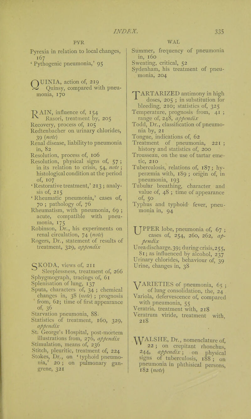 PVR Pyrexia in relation to local changes, 167 ' Pythogenic pneumonia,' 95 QUINIA, action of, 219 Quinsy, compared with pneu- monia, 170 T> AIN, influence of, 154 Rasori, treatment by, 205 Recovery, process of, 105 Redtenbacher on urinary chlorides, 39 Renal disease, liability to pneumonia in, 82 Resolution, process of, 106 Resolution, physical signs of, 57 ; in its relation to crisis, 54, note; histological condition at the period of, 107 'Restorative treatment,' 213 ; analy- sis of, 215 ' Rheumatic pneumonia,' cases of, 70 ; pathology of, 76 Rheumatism, with pneumonia, 69 ; acute, compatible with pneu- monia, 175 Robinson, Dr., his experiments on renal circulation, 74 (note) Rogers, Dr., statement of results of treatment, 329, appendix gKODA, views of, 211 Sleeplessness, treatment of, 266 Sphygmograph, tracings of, 61 Splenisation of lung, 137 Sputa, characters of, 34 ; chemical changes in, 38 [note] ; prognosis from, 62; time of first appearance of, 36 .Starvation pneumonia, 88- Statistics of treatment, 160, 329, appendix St; George's Hospital, post-mortem illustrations from, 276, appendix Stimulation, means of, 236 .Stitch, pleuritic, treatment of, 224 Stokes, Dr., on ' typhoid pneumo- nia,' 20 ; on pulmonary gan- grene, 321 WAL Summer, frequency of pneumonia in, 160 Sweating, critical, 52 Sydenham, his treatment of pneu- monia, 204 ARTARIZED antimony in high doses, 205 ; in substitution for bleeding, 210; statistics of, 325 Temperature, prognosis from, 41 ; range of, 248, appendix Todd, Dr., classification of pneumo- nia by, 21 Tongue, indications of, 62 Treatment of pneumonia, 221 ; histoiy and statistics of, 200 Trousseau, on the use of tartar em£- tic, 210 Tuberculosis, relations of, 187; hy- perasmia with, 189 ; origin of, in pneumonia, 193 Tubular breathing, character and value of, 48 ; time of appearance of, 50 Typhus and typhoid' fever, pneu- monia in, 94 T TPPER lobe, pneumonia of, 67 ; ^ cases of, 254, 260, 262, ap- pendix Urea discharge, 39; during crisis, 255, 81; as influenced by alcohol, 237 Urinary chlorides, behaviour of, 39 Urine, changes in, 38 A7ARTETIES of pneumonia, 6=; ; of lung consolidation, the, 24 Variola, defervescence of, compared with pneumonia, 55 Veratria. treatment with, 218 Veratrum viride, treatment with 218 ^ALSHE, Dr., nomenclature of, 22 ; on crepitant rhonchus, 244, appendix; on physical signs of tuberculosis, 188 ; on pneumonia in phthisical persons, 182 {note)