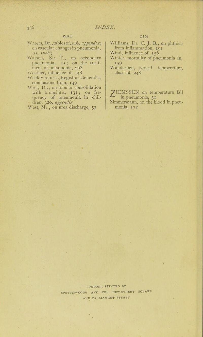 WAT Waters, Dr., tables of, 216, appendix; on vascular changes in pneumonia, loi {note) Watson, Sir T., on secondary pneumonia, 19 ; on the treat- ment of pneumonia, 208 Weather, influence of, 148 Weekly returns. Registrar General's, conclusions from, 149 West, Dr., on lobular consolidation Math bronchitis, 131 ; on fre- quency of pneumonia in chil- dren, 320, appendix West, Mr., on urea discharge, 57 ZIM Williams, Dr. C. J. B,, on phthisis from inflammation, 191 Wind, influence of, 156 Winter, mortality of pneumonia in, Wunderlich, typical temperature, chart of, 248 VIEMSSEN on temperature fall in pneumonia, 51 Zimmemiann, on the blood in pneu- monia, 172 LONDON : PRINTED BY SPOTTISWOODE AND CO., NKW-STREKT SQUARE AND PARLIAMENT STURET