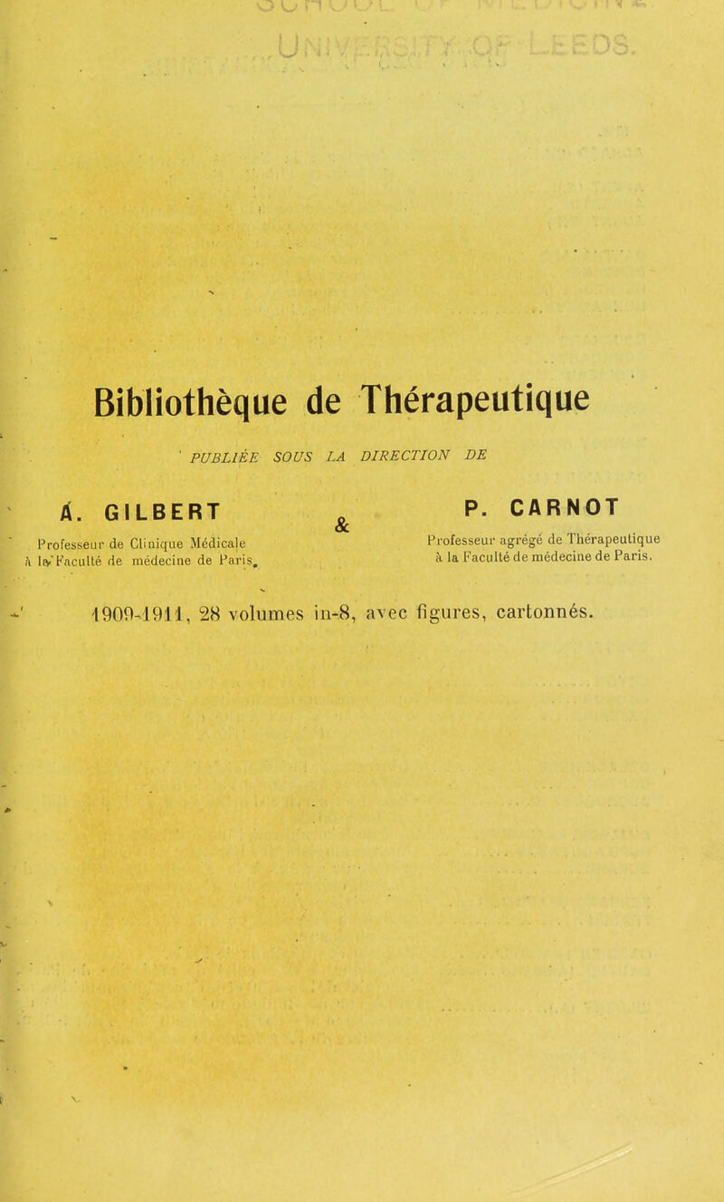 ' PUBLIÉE SOUS LA DIRECTION DE À. GILBERT Professeur de Clinique Médicale h IfyFaculté de médecine de Paris, & P. CARNOT Professeur agrégé de Thérapeutique à la Faculté de médecine de Paris, 4909-1911, 28 volumes ii>.8, avec figures, cartonnés.