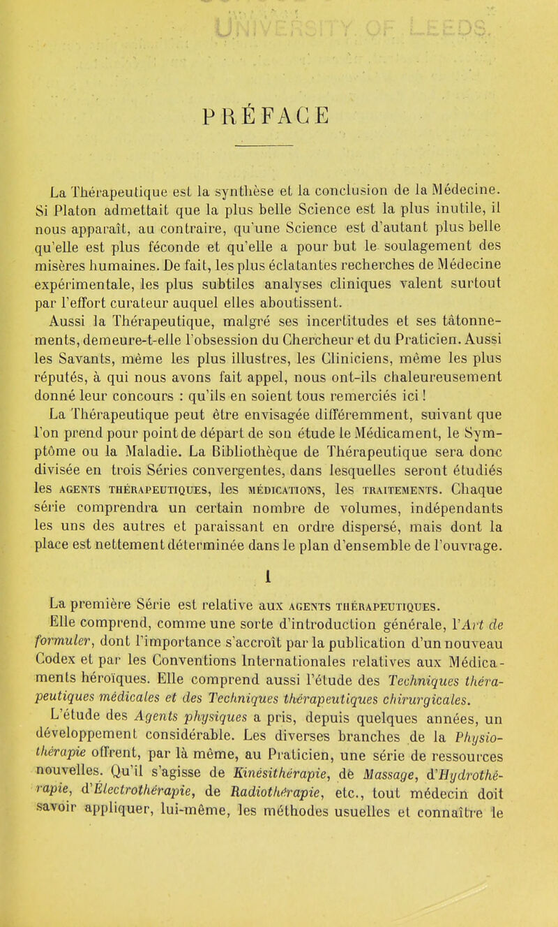 PRÉFACE La Thérapeutique esL la synthèse et la conclusion de la Médecine. Si Platon admettait que la plus belle Science est la plus inutile, il nous apparaît, au contraire, qu'une Science est d'autant plus belle qu'elle est plus féconde et qu'elle a pour but le soulagement des misères humaines. De fait, les plus éclatantes recherches de Médecine expérimentale, les plus subtiles analyses cliniques valent surtout par l'effort curateur auquel elles aboutissent. Aussi la Thérapeutique, malgré ses incertitudes et ses tâtonne- ments, demeure-t-elle l'obsession du Chercheur et du Praticien. Aussi les Savants, même les plus illustres, les Cliniciens, même les plus réputés, à qui nous avons fait appel, nous ont-ils chaleureusement donné leur concours : qu'ils en soient tous remerciés ici ! La Thérapeutique peut être envisagée différemment, suivant que l'on prend pour point de départ de son étude le Médicament, le Sym- ptôme ou la Maladie. La Bibliothèque de Thérapeutique sera don€ divisée en trois Séries convergentes, dans lesquelles seront étudiés les AGENTS THÉRAPEUTIQUES, IcS MÉDICATIONS, IcS TRAITEMENTS. Chaque série comprendra un certain nombre de volumes, indépendants les uns des autres et paraissant en ordre dispersé, mais dont la place est nettement déterminée dans le plan d'ensemble de l'ouvrage. I La première Série est relative aux agents thérapeutiques. Elle comprend, comme une sorte d'introduction générale, VArt de formuler, dont l'importance s'accroît parla publication d'un nouveau Codex et par les Conventions Internationales relatives aux Médica- ments héroïques. Elle comprend aussi l'étude des Techniques théra- peutiques médicales et des Techniques thérapeutiques cfiirurgicales. L'étude des Agents physiques a pris, depuis quelques années, un développement considérable. Les diverses branches de la Physio- thérapie offrent, par là même, au Praticien, une série de ressources nouvelles. Qu'il s'agisse de Kinésithérapie, dè Massage, d'Hydrothé- rapie, d'Électrothérapie, de Radiothérapie, etc., tout médecin doit savoir appliquer, lui-même, les méthodes usuelles et connaître le