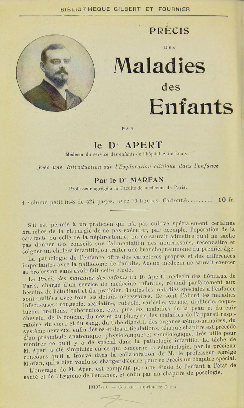 PRECIS DES Maladies des Enfants PAR le APERT Médecin du service des enfants de l'IiôpiUl Saint-Louis. Avec une Introduction sur l'Exploration clinique dans l'enfance Par le D'^ MARFAN Professeur agrégé à la Faculté de uiédechie de Paris. 1 volume pelit in-8 de 524. pages, avec 70 lin-urcs. Cartonné. 10 fr. S'il est permis à un praticien qui n'a pas cultivé spécialement certaines branches de la chirurgie de ne pas exécuter, par exemple, l'opération de la cataracte ou celle de la néphrectomie, on ne saurait admettre qu'il ne sache pas donner des conseils sur l'alimentation des nourrissons, reconnaître et soigner un choléra infantile, ou traiter une bronchopneumonie du premier âge. La pathologie de l'enfance offre des caractères propres et des différences iniportanles avec la pathologie de l'adulte. Aucun médecin ne saurait exercer sa profession sans avoir fait cette étude. Le Précis des maladies des enfants du D^' Apert, médecin des hôpitaux de Paris charc'é d'un service de médecine infantile, répond parfaitement aux besoins de fétudiant et du praticien. Toutes les maladies spéciales à l'enfance sont traitées avec tous les détails nécessaires. Ce sont d'abord les maladies infectieuses : rougeole, scarlatine, rubéole, varicelle, variole, diphtérie, coque- luche oreillons, tuberculose, etc., puis les maladies de la peau et du cuir chevelu de la bouche, du nez et du pharynx, les maladies de 1 appareil respi- ratoire, du cœur et du sang, du tube digestif, des organes Sf^'^o-urinaires du système nerveux, enfin des os et des articulations. Chaque chapitre est précédé d^un préambule knatomique, physiologique^et séméiolog.que très utile pour montrer ce qu'il y a de spécial dans la pathologie inlantilc. La tache de rApert a été simplifiée en ce qui concerne la séméiologie, par le précieux funîour qu'il a trouvé dans la collaboration de M. le professeur agrégé Maiîan qui a bien voulu se charger d'écrire pour ce Précis un ch^P^f ,f Pé^'^^^ L'ou;rage de M. Apert est complété par une étude de l'enfant à 1 état de santé et de l'hygiène de l'enfance, et enfin par un chapitre de posologie. 10197-10. — Cii.m.ai.. ImpriiiUM-ic (iit^icR.