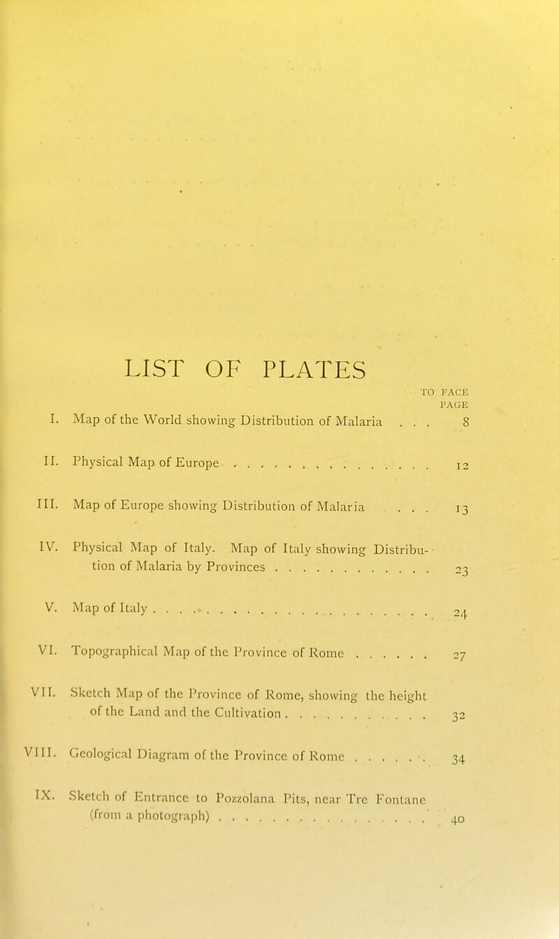 LIST OF PLATES TO FACl! ]'AGE I. Map of the World showing Distribution of Malaria ... 8 II. Physical Map of Europe 12 III. Map of Europe showing Distribution of Malaria ... 13 IV. Physical Map of Italy. Map of Italy showing Distribu- tion of Malaria by Provinces 23 V. Map of Italy 2^ VI. Topographical Map of the Province of Rome 27 VII. Sketch Map of the Province of Rome, showing the height of the Land and the Cultivation 32 VIII. Geological Diagram of the Province of Rome \ 34 IX. Sketch of Entrance to Pozzolana Pits, near Trc Fonlanc (from a photograph) 40