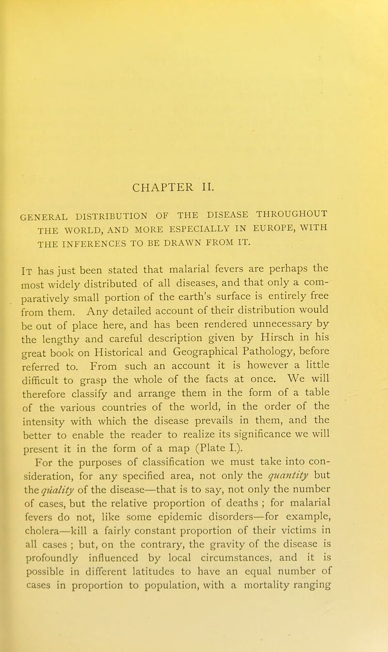 CHAPTER II. GENERAL DISTRIBUTION OF THE DISEASE THROUGHOUT THE WORLD, AND MORE ESPECIALLY IN EUROPE, WITH THE INFERENCES TO BE DRAWN FROM IT. It has just been stated that malarial fevers are perhaps the most widely distributed of all diseases, and that only a com- paratively small portion of the earth's surface is entirely free from them. Any detailed account of their distribution would be out of place here, and has been rendered unnecessary by the lengthy and careful description given by Hirsch in his great book on Historical and Geographical Pathology, before referred to. From such an account it is however a little difficult to grasp the whole of the facts at once. We will therefore classify and arrange them in the form of a table of the various countries of the world, in the order of the intensity with which the disease prevails in them, and the better to enable the reader to realize its significance we will present it in the form of a map (Plate I.). For the purposes of classification we must take into con- sideration, for any specified area, not only the quantity but the quality of the disease—that is to say, not only the number of cases, but the relative proportion of deaths ; for malarial fevers do not, like some epidemic disorders—for example, cholera—kill a fairly constant proportion of their victims in all cases ; but, on the contrary, the gravity of the disease is profoundly influenced by local circumstances, and it is possible in different latitudes to have an equal number of cases in proportion to population, with a mortality ranging