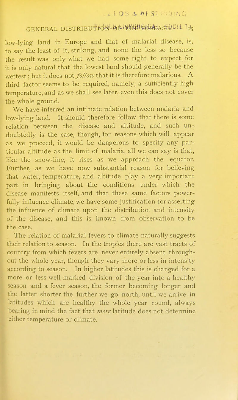 GENERAL DISTRIBUTrckf-igll^'fMfelMiA^t^!L low-lying land in Europe and that of malarial disease, is, to say the least of it, striking, and none the less so because the result was only what we had some right to expect, for it is only natural that the lowest land should generally be the wettest; but it does not follow that it is therefore malarious. A third factor seems to be required, namely, a sufficiently high temperature, and as we shall see later, even this does not cover the whole ground. We have inferred an intimate relation between malaria and low-lying land. It should therefore follow that there is some relation between the disease and altitude, and such un- doubtedly is the case, though, for reasons which will appear as we proceed, it would be dangerous to specify any par- ticular altitude as the limit of malaria, all we can say is that, like the snow-line, it rises as we approach the equator. Further, as we have now substantial reason for believing that water, temperature, and altitude play a very important part in bringing about the conditions under which the disease manifests itself, and that these same factors power- fully influence climate, we have some justification for asserting the influence of climate upon the distribution and intensity of the disease, and this is known from observation to be the case. The relation of malarial fevers to climate naturally suggests their relation to season. In the tropics there are vast tracts of country from which fevers are never entirely absent through- out the whole year, though they vary more or less in intensity according to season. In higher latitudes this is changed for a more or less well-marked division of the year into a healthy season and a fever season, the former becoming longer and the latter shorter the further we go north, until we arrive in latitudes which are healthy the whole year round, always bearing in mind the fact that mere latitude does not determine either temperature or climate.