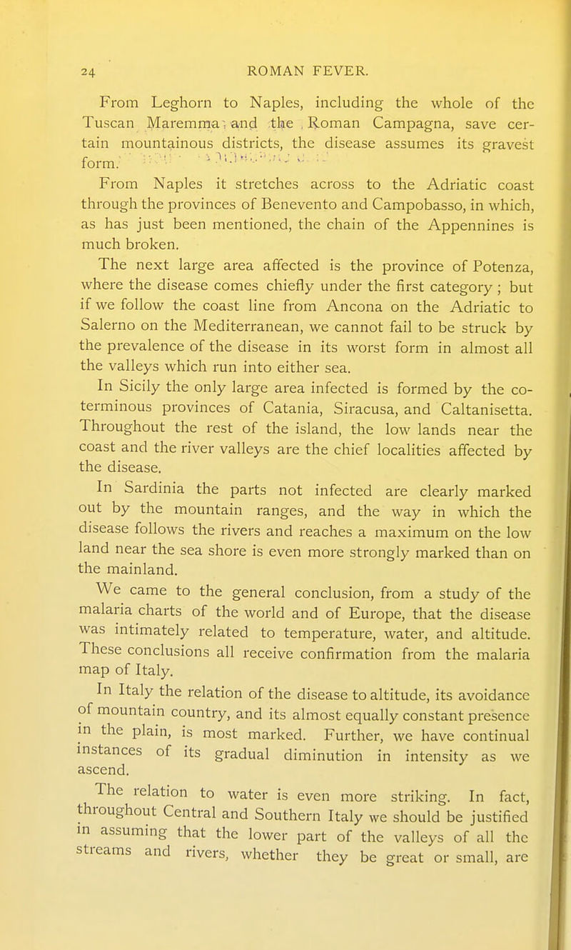 From Leghorn to Naples, including the whole of the Tuscan Maremrna ^ and the , Roman Campagna, save cer- tain mountainous districts, the disease assumes its gravest form. ' - •- From Naples it stretches across to the Adriatic coast through the provinces of Benevento and Campobasso, in which, as has just been mentioned, the chain of the Appennines is much broken. The next large area affected is the province of Potenza, where the disease comes chiefly under the first category ; but if we follow the coast line from Ancona on the Adriatic to Salerno on the Mediterranean, we cannot fail to be struck by the prevalence of the disease in its worst form in almost all the valleys which run into either sea. In Sicily the only large area infected is formed by the co- terminous provinces of Catania, Siracusa, and Caltanisetta. Throughout the rest of the island, the low lands near the coast and the river valleys are the chief localities affected by the disease. In Sardinia the parts not infected are clearly marked out by the mountain ranges, and the way in which the disease follows the rivers and reaches a maximum on the low land near the sea shore is even more strongly marked than on the mainland, We came to the general conclusion, from a study of the malaria charts of the world and of Europe, that the disease was intimately related to temperature, water, and altitude. These conclusions all receive confirmation from the malaria map of Italy. In Italy the relation of the disease to altitude, its avoidance of mountain country, and its almost equally constant presence in the plain, is most marked. Further, we have continual instances of its gradual diminution in intensity as we ascend. The relation to water is even more striking. In fact, throughout Central and Southern Italy we should be justified in assuming that the lower part of the valleys of all the streams and rivers, whether they be great or small, are
