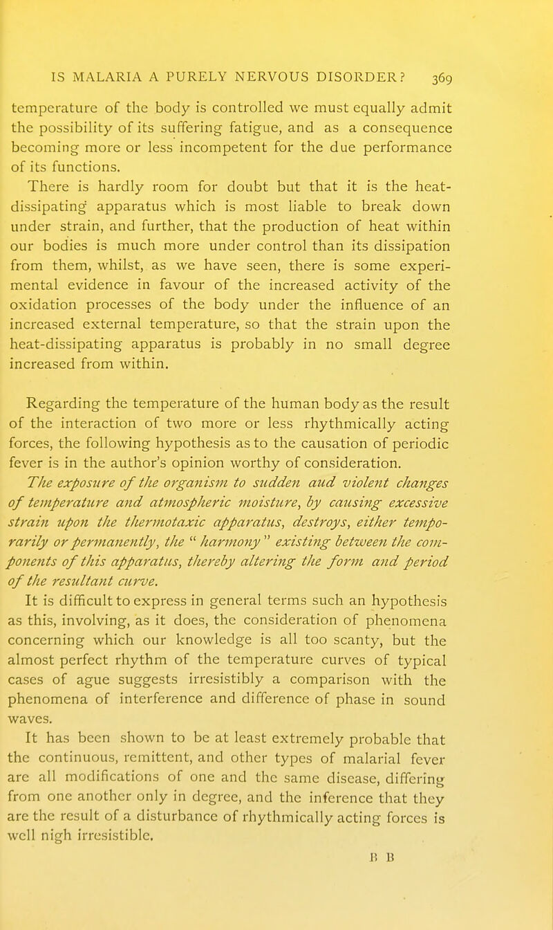 temperature of the body is controlled we must equally admit the possibility of its suffering fatigue, and as a consequence becoming more or less incompetent for the due performance of its functions. There is hardly room for doubt but that it is the heat- dissipating apparatus which is most liable to break down under strain, and further, that the production of heat within our bodies is much more under control than its dissipation from them, whilst, as we have seen, there is some experi- mental evidence in favour of the increased activity of the oxidation processes of the body under the influence of an increased external temperature, so that the strain upon the heat-dissipating apparatus is probably in no small degree increased from within. Regarding the temperature of the human body as the result of the interaction of two more or less rhythmically acting forces, the following hypothesis as to the causation of periodic fever is in the author's opinion worthy of consideration. The exposure of the organism to sudden aud violent changes of temperature and atmospheric moisture, by causing excessive strain upon the thermotaxic apparatus, destroys, either tempo- rarily or permanently, the  harmony  existing between the com- ponents of this apparatus, thereby altering the form and period of the resultant curve. It is difficult to express in general terms such an hypothesis as this, involving, as it does, the consideration of phenomena concerning which our knowledge is all too scanty, but the almost perfect rhythm of the temperature curves of typical cases of ague suggests irresistibly a comparison with the phenomena of interference and difference of phase in sound waves. It has been shown to be at least extremely probable that the continuous, remittent, and other types of malarial fever are all modifications of one and the same disease, differing from one another only in degree, and the inference that they are the result of a disturbance of rhythmically acting forces is well nigh irresistible. H B