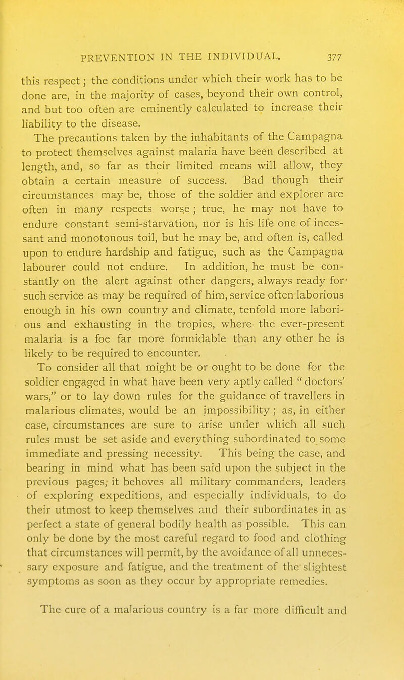 this respect; the conditions under which their work has to be done are, in the majority of cases, beyond their own control, and but too often are eminently calculated to increase their liability to the disease. The precautions taken by the inhabitants of the Campagna to protect themselves against malaria have been described at length, and, so far as their limited means will allow, they obtain a certain measure of success. Bad though their circumstances may be, those of the soldier and explorer are often in many respects worse ; true, he may not have to endure constant semi-starvation, nor is his life one of inces- sant and monotonous toil, but he may be, and often is, called upon to endure hardship and fatigue, such as the Campagna labourer could not endure. In addition, he must be con- stantly on the alert against other dangers, always ready for- such service as may be required of him, service often laborious enough in his own country and climate, tenfold more labori- ous and exhausting in the tropics, where the ever-present malaria is a foe far more formidable than any other he is likely to be required to encounter. To consider all that might be or ought to be done for the soldier engaged in what have been very aptly called doctors' wars, or to lay down rules for the guidance of travellers in malarious climates, would be an impossibility; as, in either case, circumstances are sure to arise under which all such rules must be set aside and everything subordinated to some immediate and pressing necessity. This being the case, and bearing in mind what has been said upon the subject in the previous pages, it behoves all military commanders, leaders of exploring expeditions, and especially individuals, to do their utmost to keep themselves and their subordinates in as perfect a state of general bodily health as possible. This can only be done by the most careful regard to food and clothing that circumstances will permit, by the avoidance of all unneces- sary exposure and fatigue, and the treatment of the slightest symptoms as soon as they occur by appropriate remedies. The cure of a malarious country is a far more difficult and