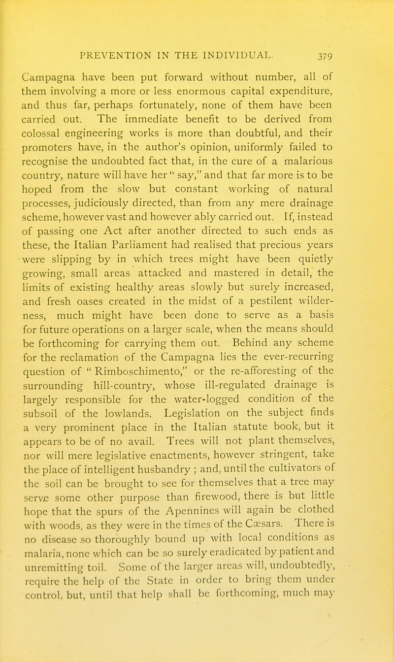 Campagna have been put forward without number, all of them involving a more or less enormous capital expenditure, and thus far, perhaps fortunately, none of them have been carried out. The immediate benefit to be derived from colossal engineering works is more than doubtful, and their promoters have, in the author's opinion, uniformly failed to recognise the undoubted fact that, in the cure of a malarious country, nature will have her  say, and that far more is to be hoped from the slow but constant working of natural processes, judiciously directed, than from any mere drainage scheme, however vast and however ably carried out. If, instead of passing one Act after another directed to such ends as these, the Italian Parliament had realised that precious years were slipping by in which trees might have been quietly growing, small areas attacked and mastered in detail, the limits of existing healthy areas slowly but surely increased, and fresh oases created in the midst of a pestilent wilder- ness, much might have been done to serve as a basis for future operations on a larger scale, when the means should be forthcoming for carrying them out. Behind any scheme for the reclamation of the Campagna lies the ever-recurring question of  Rimboschimento, or the re-afforesting of the surrounding hill-country, whose ill-regulated drainage is largely responsible for the water-logged condition of the subsoil of the lowlands. Legislation on the subject finds a very prominent place in the Italian statute book, but it appears to be of no avail. Trees will not plant themselves, nor will mere legislative enactments, however stringent, take the place of intelligent husbandry ; and, until the cultivators of the soil can be brought to see for themselves that a tree may serve some other purpose than firewood, there is but little hope that the spurs of the Apennines will again be clothed with woods, as they were in the times of the CjEsars. There is no disease so thoroughly bound up with local conditions as malaria, none which can be so surely eradicated by patient and unremitting toil. Some of the larger areas will, undoubtedly, require the help of the State in order to bring them under control, but, until that help shall be forthcoming, much may