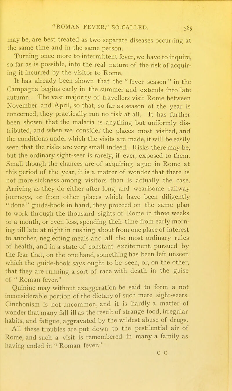 may be, are best treated as two separate diseases occurring at the same time and in the same person. Turning once more to intermittent fever, we have to inquire, so far as is possible, into the real nature of the risk of acquir- ing it incurred by the visitor to Rome. It has already been shown that the  fever season  in the Campagna begins early in the summer and extends into late autumn. The vast majority of travellers visit Rome between November and April, so that, so far as season of the year is concerned, they practically run no risk at all. It has further been shown that the malaria is anything but uniformly dis- tributed, and when we consider the places most visited, and the conditions under which the visits are made, it will be easily seen that the risks are very small indeed. Risks there may be, but the ordinary sight-seer is rarely, if ever, exposed to them. Small though the chances are of acquiring ague in Rome at this period of the year, it is a matter of wonder that there is not more sickness among visitors than is actually the case. Arriving as they do either after long and wearisome railway journeys, or from other places which have been diligently  done  guide-book in hand, they proceed on the same plan to work through the thousand sights of Rome in three weeks or a month, or even less, spending their time from early morn- ing till late at night in rushing about from one place of interest to another, neglecting meals and all the most ordinary rules of health, and in a state of constant excitement, pursued by the fear that, on the one hand, something has been left unseen which the guide-book says ought to be seen, or, on the other, that they are running a sort of race with death in the guise of  Roman fever. Quinine may without exaggeration be said to form a not inconsiderable portion of the dietary of such mere sight-seers. Cinchonism is not uncommon, and it is hardly a matter of wonder that many fall ill as the result of strange food, irregular habits, and fatigue, aggravated by the wildest abuse of drugs. All these troubles are put down to the pestilential air of Rome, and such a visit is remembered in many a family as having ended in  Roman fever. C C