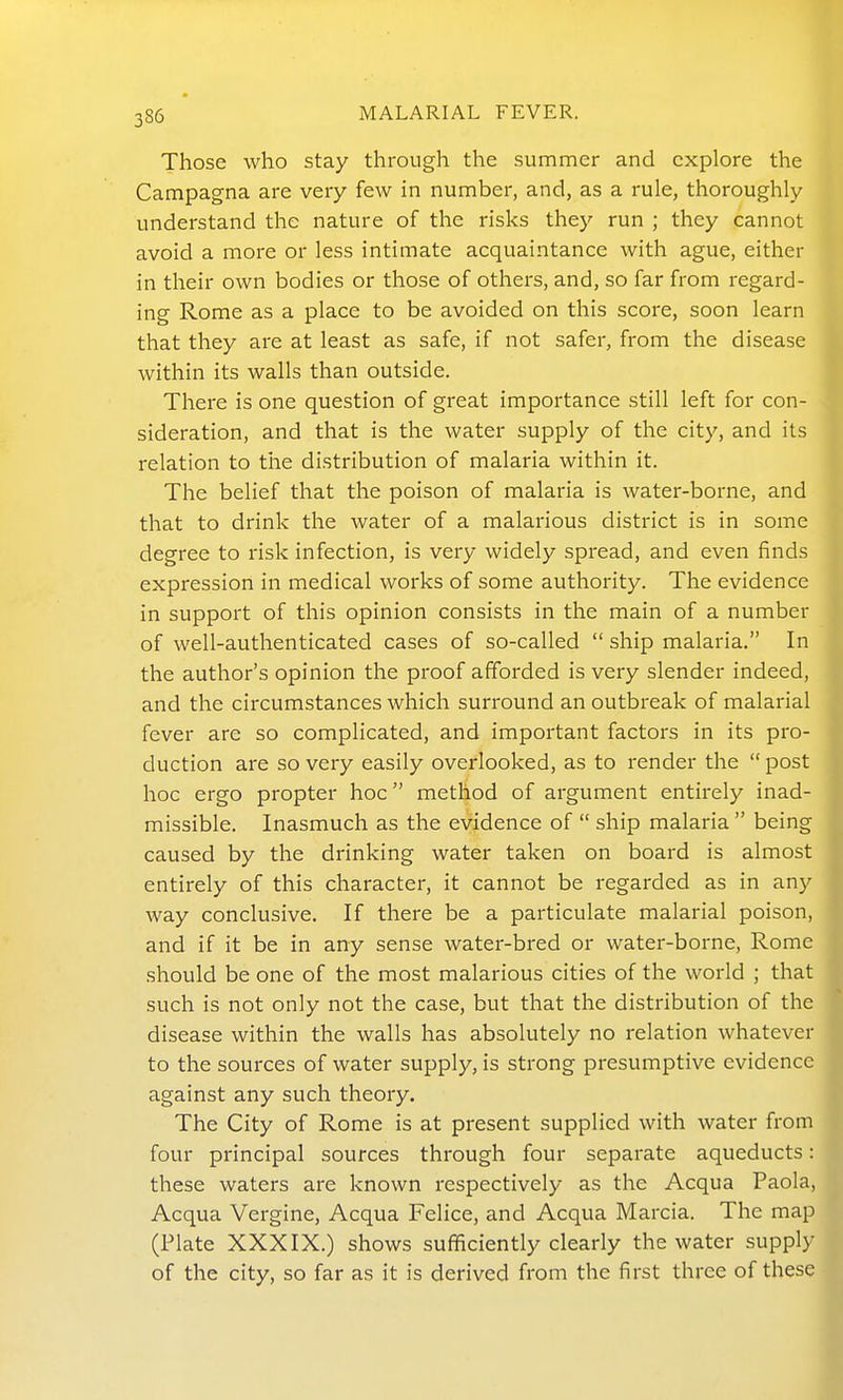 Those who stay through the summer and explore the Campagna are very few in number, and, as a rule, thoroughly understand the nature of the risks they run ; they cannot avoid a more or less intimate acquaintance with ague, either in their own bodies or those of others, and, so far from regard- ing Rome as a place to be avoided on this score, soon learn that they are at least as safe, if not safer, from the disease within its walls than outside. There is one question of great importance still left for con- sideration, and that is the water supply of the city, and its relation to the distribution of malaria within it. The belief that the poison of malaria is water-borne, and that to drink the water of a malarious district is in some degree to risk infection, is very widely spread, and even finds expression in medical works of some authority. The evidence in support of this opinion consists in the main of a number of well-authenticated cases of so-called  ship malaria. In the author's opinion the proof afforded is very slender indeed, and the circumstances which surround an outbreak of malarial fever are so complicated, and important factors in its pro- duction are so very easily overlooked, as to render the post hoc ergo propter hoc method of argument entirely inad- missible. Inasmuch as the evidence of  ship malaria  being caused by the drinking water taken on board is almost entirely of this character, it cannot be regarded as in any way conclusive. If there be a particulate malarial poison, and if it be in any sense water-bred or water-borne, Rome should be one of the most malarious cities of the world ; that such is not only not the case, but that the distribution of the disease within the walls has absolutely no relation whatever to the sources of water supply, is strong presumptive evidence against any such theory. The City of Rome is at present supplied with water from four principal sources through four separate aqueducts: these waters are known respectively as the Acqua Paola, Acqua Vergine, Acqua Felice, and Acqua Marcia. The map (Plate XXXIX.) shows sufficiently clearly the water supply of the city, so far as it is derived from the first three of these