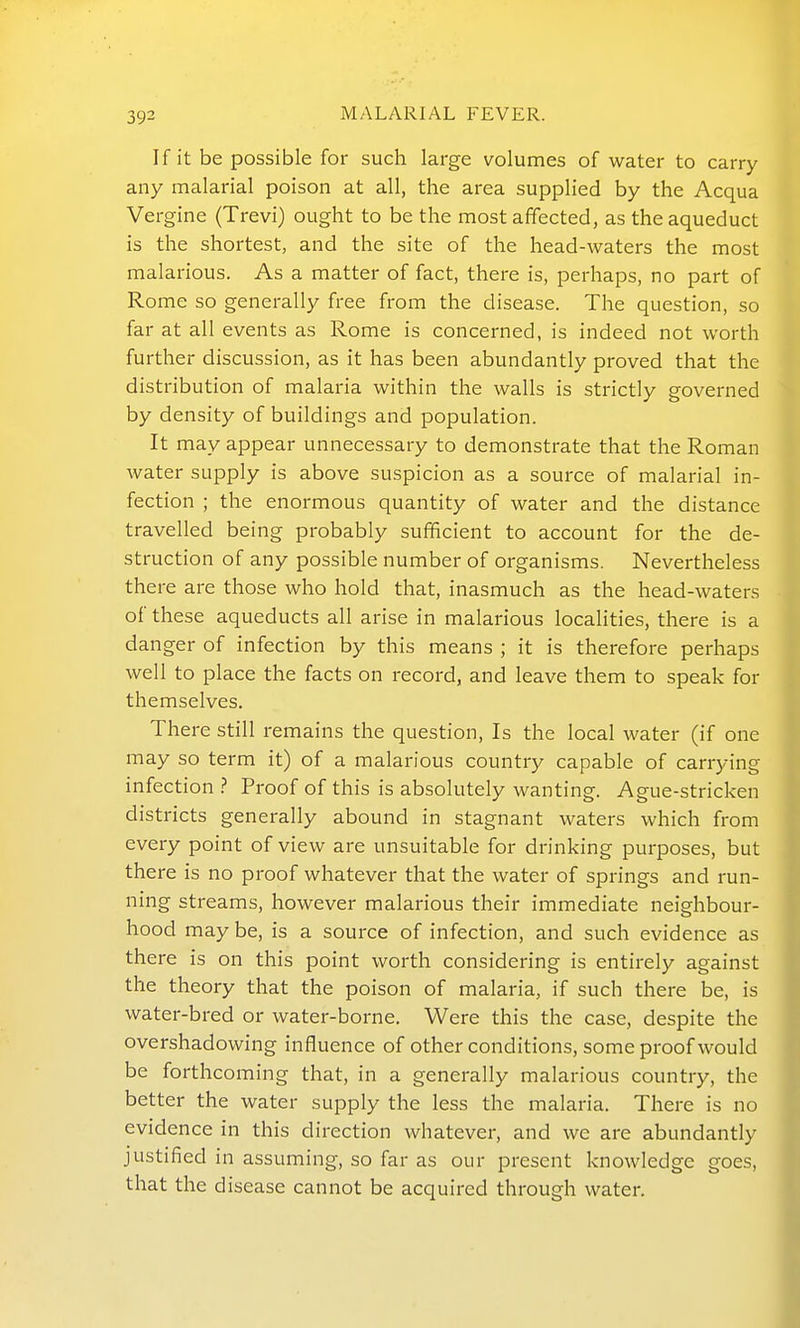 If it be possible for such large volumes of water to carry any malarial poison at all, the area supplied by the Acqua Vergine (Trevi) ought to be the most affected, as the aqueduct is the shortest, and the site of the head-waters the most malarious. As a matter of fact, there is, perhaps, no part of Rome so generally free from the disease. The question, so far at all events as Rome is concerned, is indeed not worth further discussion, as it has been abundantly proved that the distribution of malaria within the walls is strictly governed by density of buildings and population. It may appear unnecessary to demonstrate that the Roman water supply is above suspicion as a source of malarial in- fection ; the enormous quantity of water and the distance travelled being probably sufficient to account for the de- struction of any possible number of organisms. Nevertheless there are those who hold that, inasmuch as the head-waters of these aqueducts all arise in malarious localities, there is a danger of infection by this means ; it is therefore perhaps well to place the facts on record, and leave them to speak for themselves. There still remains the question. Is the local water (if one may so term it) of a malarious country capable of carrying infection ? Proof of this is absolutely wanting. Ague-stricken districts generally abound in stagnant waters which from every point of view are unsuitable for drinking purposes, but there is no proof whatever that the water of springs and run- ning streams, however malarious their immediate neighbour- hood maybe, is a source of infection, and such evidence as there is on this point worth considering is entirely against the theory that the poison of malaria, if such there be, is water-bred or water-borne. Were this the case, despite the overshadowing influence of other conditions, some proof would be forthcoming that, in a generally malarious country, the better the water supply the less the malaria. There is no evidence in this direction whatever, and we are abundantly justified in assuming, so far as our present knowledge goes, that the disease cannot be acquired through water.