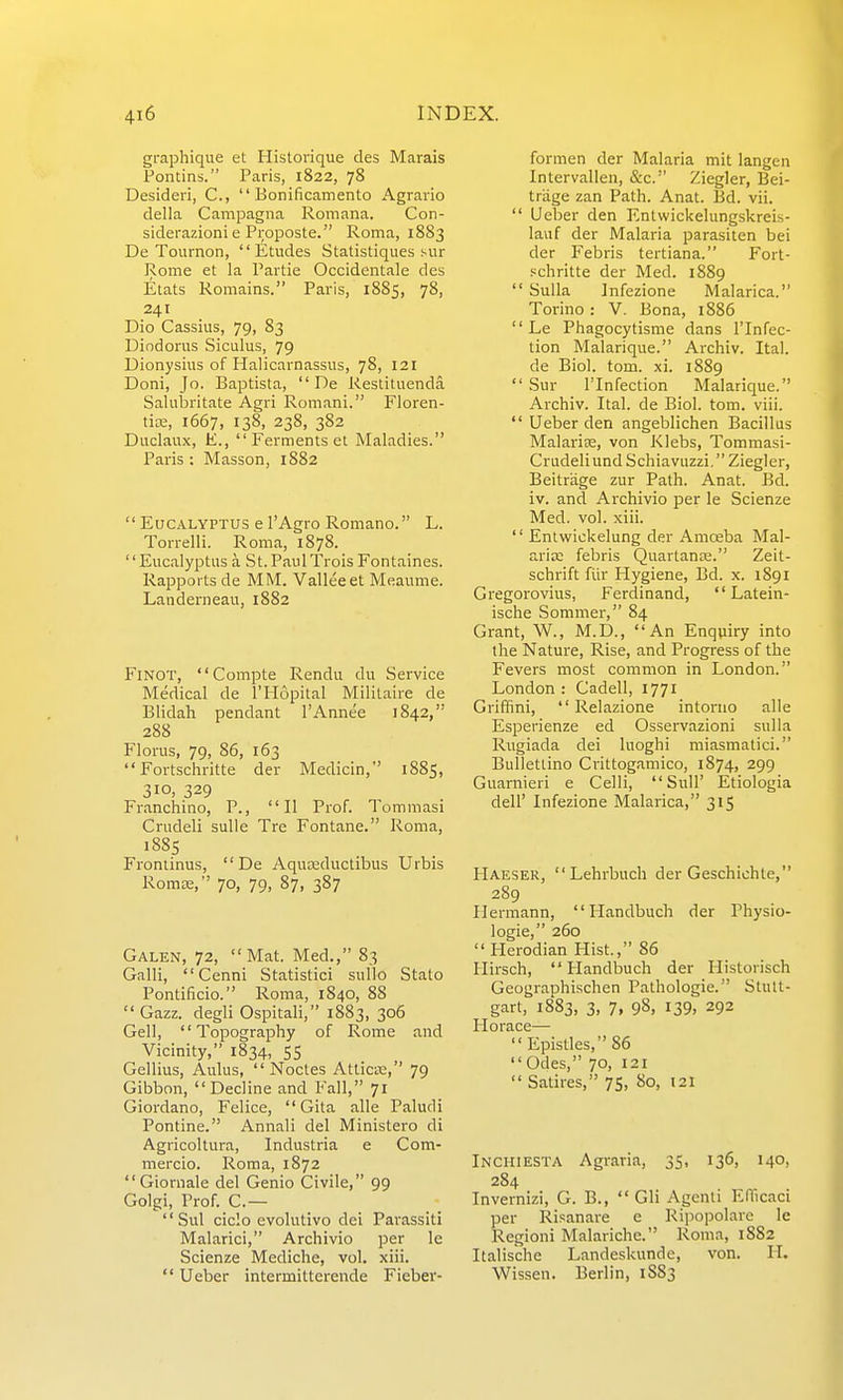 graphique et Historique des Marais Pontins. Paris, 1822, 78 Desideri, C, Eonificamento Agraiio della Campagna Romana. Con- siderazioni e Proposte. Roma, 1883 De Toiirnon, Etudes Statistiqiies sur Rome et la Paitie Occidentale des Etats Romains. Paris, 1885, 78, 241 Dio Cassius, 79, 83 Diodorus Siculus, 79 Dionysius of Halicarnassus, 78, 121 Doni, Jo. Baptista, De Restituenda Salubritate Agri Romani. Floren- tix, 1667, 138, 238, 382 Diiclaux, E., Ferments et Maladies. Paris; Masson, 1882 '' Eucalyptus e I'Agro Romano. L. Torrelli. Roma, 1878. '' Eucalyptus a St. Paul Trois Fontaines. Rapports de MM. Valleeet Meaume. Landerneau, 1882 FiNOT, Compte Rendu du Service Medical de I'Hopital Militaire de Blidah pendant I'Annee 1842, 288 Florus, 79, 86, 163 Fortschritte der Medicin, 1885, 310, 329 Franchino, P., II Prof. Tommasi Crudeli sulle Tre Fontane. Roma, 1885 Frontinus, De Aquteductibus Urbis Romse, 70, 79, 87, 387 Galen, 72, Mat. Med., 83 Galli, Cenni Statistic! sullo Stato Pontificio. Roma, 1840, 88 Gazz. degli Ospitali, 1883, 306 Gell, Topography of Rome and Vicinity, 1834, 55 Gellius, Aulus, Noctes Atlicse, 79 Gibbon, Decline and Fall, 71 Giordano, Felice, Gita alle Paludi Pontine. Annali del Ministero di Agricoltura, Industria e Com- mercio. Roma, 1872 Giornale del Genio Civile, 99 Golgi, Prof. C.— Sul ciclo evolutivo dei Parassiti Malarici, Archivio per le Scienze Mediche, vol. xiii. Ueber intermitterende Fieber- formen der Malaria mit langen Intervallea, &c. Ziegler, Bei- triige zan Path. Anat. Bd. vii. Ueber den Entwickelungskreis- lauf der Malaria parasiten bei der Febris tertiana. Fort- schritte der Med. 1889 Sulla Jnfezione Malarica. Torino: V. Bona, 1886 Le Phagocytisme dans I'lnfec- tion Malarique. Archiv. Ital. de Biol. tom. xi. 1889 Sur rinfection Malarique. Archiv. Ital. de Biol. tom. viii. Ueber den angeblichen Bacillus Malarise, von Klebs, Tommasi- Crudeliund Schiavuzzi. Ziegler, Beitrage zur Path. Anat. Bd. iv. and Archivio per le Scienze Med. vol. xiii. Entwickelung der Amoeba Mal- arice febris Quartante. Zeit- schrift fiir Hygiene, Bd. x. 1891 Gregorovius, Ferdinand, Latein- ische Sommer, 84 Grant, W., M.D., An Enquiry into the Nature, Rise, and Progress of the Fevers most common in London. London : Cadell, 1771 Griffini, Relazione intoruo alle Esperienze ed Osservazioni suUa Rugiada dei luoghi miasmatici. Bullettino Crittogamico, 1874, 299 Guarnieri e Celli, Sull' Etiologia deir Infezione Malarica, 315 Haeser, Lehrbuch der Geschichte, 289 Hermann, Handbuch der Physio- logie, 260 Herodian Hist, 86 Hirsch, Handbuch der Historisch Geographischen Pathologic. Stutt- gart, 1883, 3, 7, 98, 139, 292 Ilorace— Epistles, 86 Odes, 70, 121 Satires, 75, 80, 121 Inchiesta Agraria, 35, 136, 140, 284 Invernizi, G. B., Gli Agenti EITicaci per Risanare e Ripopolare le Regioni Malariche. Roma, 1882 Italische Landeskunde, von. II. Wissen. Berlin, 1S83